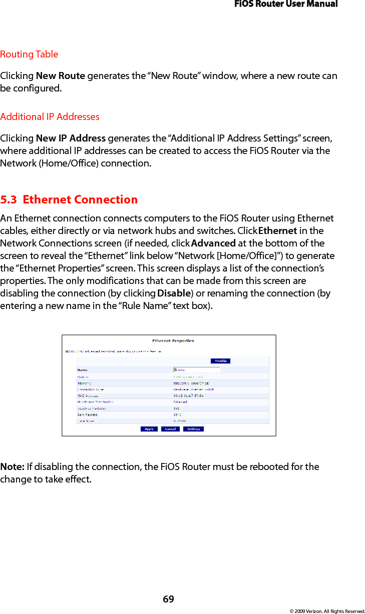 FiOS Router User Manual69© 2009 Verizon. All Rights Reserved.Routing TableClicking New Route generates the “New Route” window, where a new route can be configured.Additional IP AddressesClicking New IP Address generates the “Additional IP Address Settings” screen, where additional IP addresses can be created to access the FiOS Router via the Network (Home/Office) connection.5.3  Ethernet Connection An Ethernet connection connects computers to the FiOS Router using Ethernet cables, either directly or via network hubs and switches. Click Ethernet in the Network Connections screen (if needed, click Advanced at the bottom of the screen to reveal the “Ethernet” link below “Network [Home/Office]”) to generate the “Ethernet Properties” screen. This screen displays a list of the connection’s properties. The only modifications that can be made from this screen are disabling the connection (by clicking Disable) or renaming the connection (by entering a new name in the “Rule Name” text box).Note: If disabling the connection, the FiOS Router must be rebooted for the change to take effect.