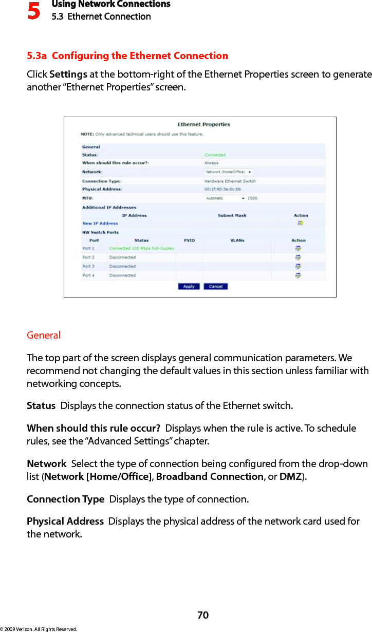 Using Network Connections5.3  Ethernet Connection 570© 2009 Verizon. All Rights Reserved.5.3a  Configuring the Ethernet ConnectionClick Settings at the bottom-right of the Ethernet Properties screen to generate another “Ethernet Properties” screen.General The top part of the screen displays general communication parameters. We recommend not changing the default values in this section unless familiar with networking concepts.Status  Displays the connection status of the Ethernet switch.When should this rule occur?  Displays when the rule is active. To schedule rules, see the “Advanced Settings” chapter.Network  Select the type of connection being configured from the drop-down list (Network [Home/Office], Broadband Connection, or DMZ).Connection Type  Displays the type of connection. Physical Address  Displays the physical address of the network card used for  the network.