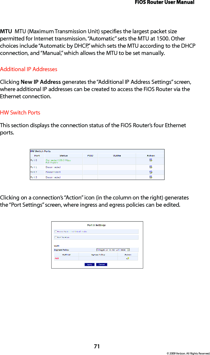 FiOS Router User Manual71© 2009 Verizon. All Rights Reserved.MTU  MTU (Maximum Transmission Unit) specifies the largest packet size permitted for Internet transmission. “Automatic” sets the MTU at 1500. Other choices include “Automatic by DHCP,” which sets the MTU according to the DHCP connection, and “Manual,” which allows the MTU to be set manually.Additional IP AddressesClicking New IP Address generates the “Additional IP Address Settings” screen, where additional IP addresses can be created to access the FiOS Router via the Ethernet connection.HW Switch PortsThis section displays the connection status of the FiOS Router’s four Ethernet ports.Clicking on a connection’s “Action” icon (in the column on the right) generates the “Port Settings” screen, where ingress and egress policies can be edited.