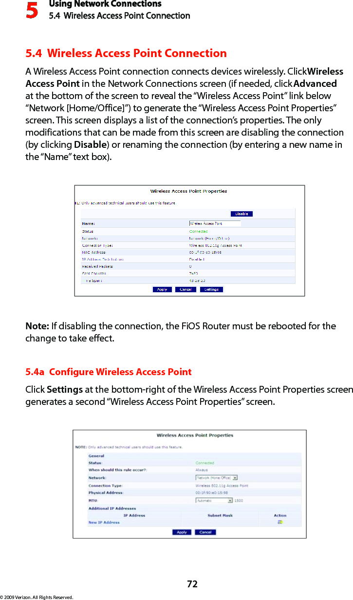 Using Network Connections5.4  Wireless Access Point Connection 572© 2009 Verizon. All Rights Reserved.5.4  Wireless Access Point Connection A Wireless Access Point connection connects devices wirelessly. Click Wireless Access Point in the Network Connections screen (if needed, click Advanced at the bottom of the screen to reveal the “Wireless Access Point” link below “Network [Home/Office]”) to generate the “Wireless Access Point Properties” screen. This screen displays a list of the connection’s properties. The only modifications that can be made from this screen are disabling the connection (by clicking Disable) or renaming the connection (by entering a new name in the “Name” text box).Note: If disabling the connection, the FiOS Router must be rebooted for the change to take effect.5.4a  Configure Wireless Access PointClick Settings at the bottom-right of the Wireless Access Point Properties screen generates a second “Wireless Access Point Properties” screen.