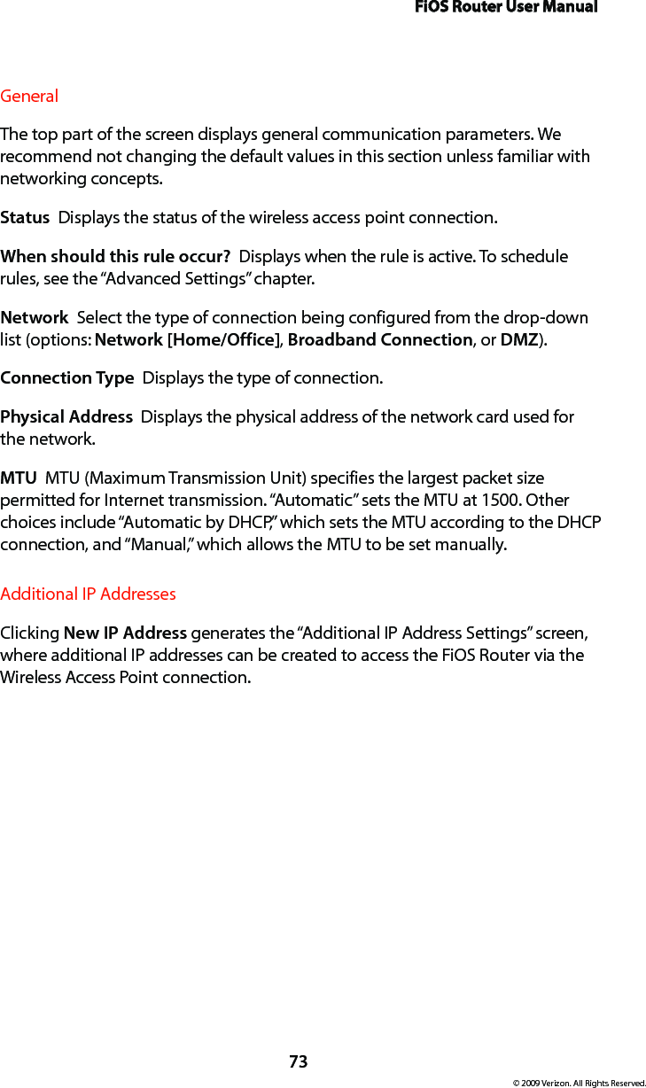 FiOS Router User Manual73© 2009 Verizon. All Rights Reserved.General The top part of the screen displays general communication parameters. We recommend not changing the default values in this section unless familiar with networking concepts.Status  Displays the status of the wireless access point connection.When should this rule occur?  Displays when the rule is active. To schedule rules, see the “Advanced Settings” chapter.Network  Select the type of connection being configured from the drop-down list (options: Network [Home/Office], Broadband Connection, or DMZ).Connection Type  Displays the type of connection. Physical Address  Displays the physical address of the network card used for the network.MTU  MTU (Maximum Transmission Unit) specifies the largest packet size permitted for Internet transmission. “Automatic” sets the MTU at 1500. Other choices include “Automatic by DHCP,” which sets the MTU according to the DHCP connection, and “Manual,” which allows the MTU to be set manually.Additional IP AddressesClicking New IP Address generates the “Additional IP Address Settings” screen, where additional IP addresses can be created to access the FiOS Router via the Wireless Access Point connection.