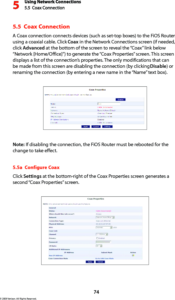 Using Network Connections5.5  Coax Connection 574© 2009 Verizon. All Rights Reserved.5.5  Coax Connection A Coax connection connects devices (such as set-top boxes) to the FiOS Router using a coaxial cable. Click Coax in the Network Connections screen (if needed, click Advanced at the bottom of the screen to reveal the “Coax” link below “Network [Home/Office]”) to generate the “Coax Properties” screen. This screen displays a list of the connection’s properties. The only modifications that can be made from this screen are disabling the connection (by clicking Disable) or renaming the connection (by entering a new name in the “Name” text box).Note: If disabling the connection, the FiOS Router must be rebooted for the change to take effect.5.5a  Configure CoaxClick Settings at the bottom-right of the Coax Properties screen generates a second “Coax Properties” screen.