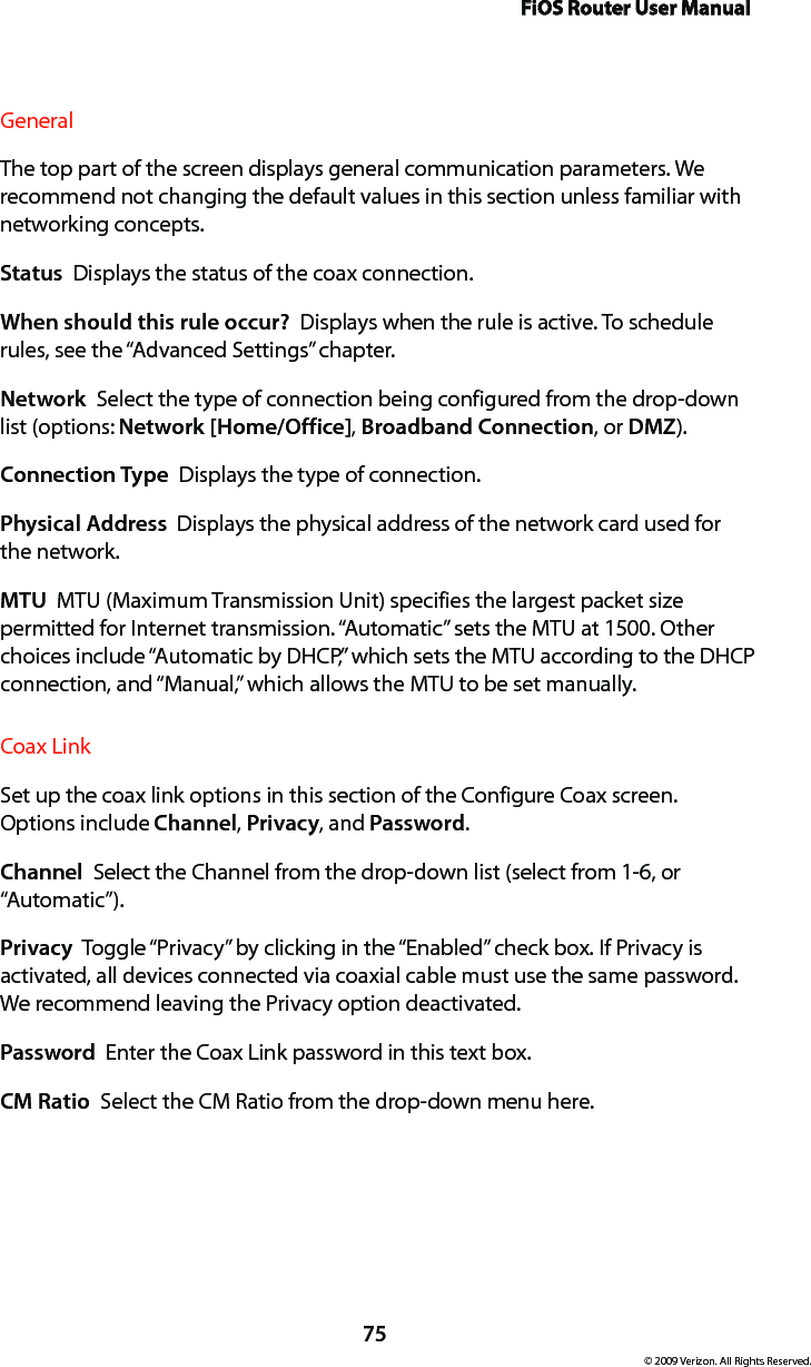 FiOS Router User Manual75© 2009 Verizon. All Rights Reserved.General The top part of the screen displays general communication parameters. We recommend not changing the default values in this section unless familiar with networking concepts.Status  Displays the status of the coax connection.When should this rule occur?  Displays when the rule is active. To schedule rules, see the “Advanced Settings” chapter.Network  Select the type of connection being configured from the drop-down list (options: Network [Home/Office], Broadband Connection, or DMZ).Connection Type  Displays the type of connection. Physical Address  Displays the physical address of the network card used for the network.MTU  MTU (Maximum Transmission Unit) specifies the largest packet size permitted for Internet transmission. “Automatic” sets the MTU at 1500. Other choices include “Automatic by DHCP,” which sets the MTU according to the DHCP connection, and “Manual,” which allows the MTU to be set manually.Coax Link Set up the coax link options in this section of the Configure Coax screen. Options include Channel, Privacy, and Password. Channel  Select the Channel from the drop-down list (select from 1-6, or “Automatic”).Privacy  Toggle “Privacy” by clicking in the “Enabled” check box. If Privacy is activated, all devices connected via coaxial cable must use the same password. We recommend leaving the Privacy option deactivated. Password  Enter the Coax Link password in this text box. CM Ratio  Select the CM Ratio from the drop-down menu here.