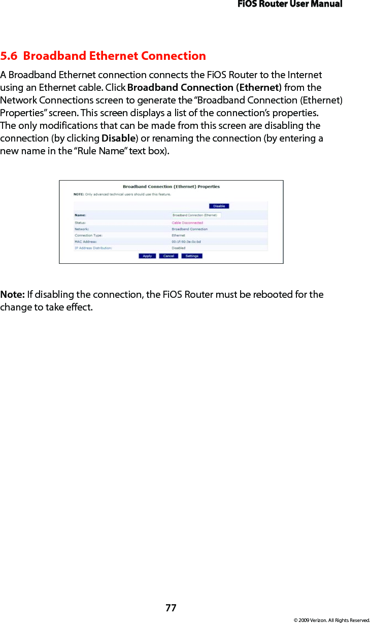 FiOS Router User Manual77© 2009 Verizon. All Rights Reserved.5.6  Broadband Ethernet Connection A Broadband Ethernet connection connects the FiOS Router to the Internet using an Ethernet cable. Click Broadband Connection (Ethernet) from the Network Connections screen to generate the “Broadband Connection (Ethernet) Properties” screen. This screen displays a list of the connection’s properties. The only modifications that can be made from this screen are disabling the connection (by clicking Disable) or renaming the connection (by entering a new name in the “Rule Name” text box).Note: If disabling the connection, the FiOS Router must be rebooted for the change to take effect.