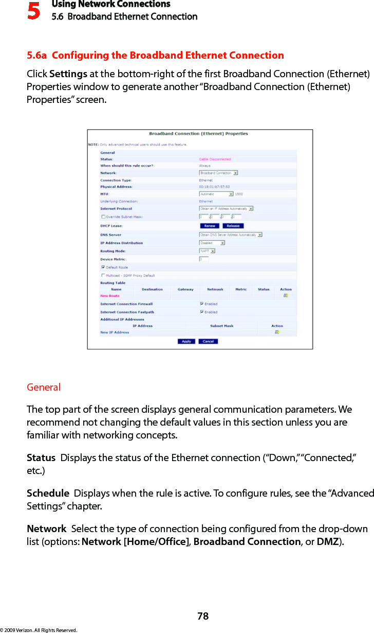 Using Network Connections5.6  Broadband Ethernet Connection 578© 2009 Verizon. All Rights Reserved.5.6a  Configuring the Broadband Ethernet ConnectionClick Settings at the bottom-right of the first Broadband Connection (Ethernet) Properties window to generate another “Broadband Connection (Ethernet) Properties” screen.General The top part of the screen displays general communication parameters. We recommend not changing the default values in this section unless you are familiar with networking concepts.Status  Displays the status of the Ethernet connection (“Down,” “Connected,” etc.)Schedule  Displays when the rule is active. To configure rules, see the “Advanced Settings” chapter.Network  Select the type of connection being configured from the drop-down list (options: Network [Home/Office], Broadband Connection, or DMZ).