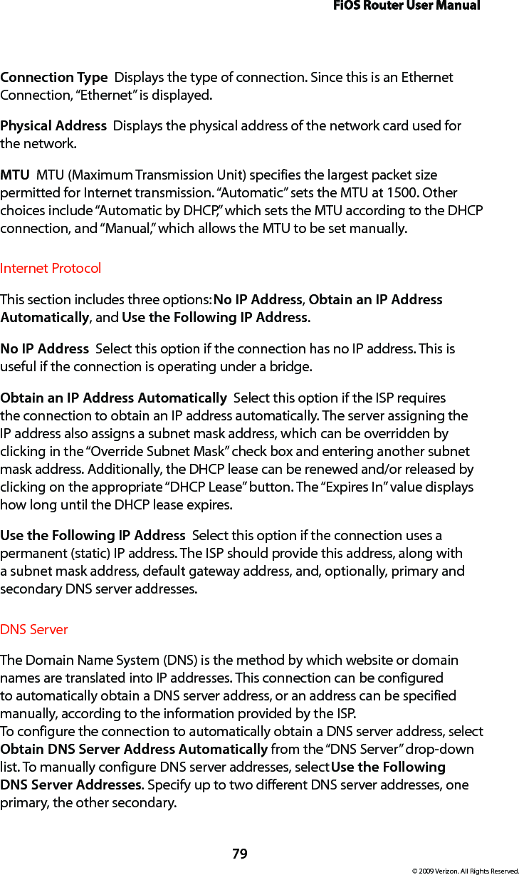 FiOS Router User Manual79© 2009 Verizon. All Rights Reserved.Connection Type  Displays the type of connection. Since this is an Ethernet Connection, “Ethernet” is displayed.Physical Address  Displays the physical address of the network card used for  the network.MTU  MTU (Maximum Transmission Unit) specifies the largest packet size permitted for Internet transmission. “Automatic” sets the MTU at 1500. Other choices include “Automatic by DHCP,” which sets the MTU according to the DHCP connection, and “Manual,” which allows the MTU to be set manually.Internet ProtocolThis section includes three options: No IP Address, Obtain an IP Address Automatically, and Use the Following IP Address. No IP Address  Select this option if the connection has no IP address. This is useful if the connection is operating under a bridge. Obtain an IP Address Automatically  Select this option if the ISP requires the connection to obtain an IP address automatically. The server assigning the IP address also assigns a subnet mask address, which can be overridden by clicking in the “Override Subnet Mask” check box and entering another subnet mask address. Additionally, the DHCP lease can be renewed and/or released by clicking on the appropriate “DHCP Lease” button. The “Expires In” value displays how long until the DHCP lease expires. Use the Following IP Address  Select this option if the connection uses a permanent (static) IP address. The ISP should provide this address, along with a subnet mask address, default gateway address, and, optionally, primary and secondary DNS server addresses. DNS Server The Domain Name System (DNS) is the method by which website or domain names are translated into IP addresses. This connection can be configured to automatically obtain a DNS server address, or an address can be specified manually, according to the information provided by the ISP.  To configure the connection to automatically obtain a DNS server address, select Obtain DNS Server Address Automatically from the “DNS Server” drop-down list. To manually configure DNS server addresses, select Use the Following DNS Server Addresses. Specify up to two different DNS server addresses, one primary, the other secondary. 