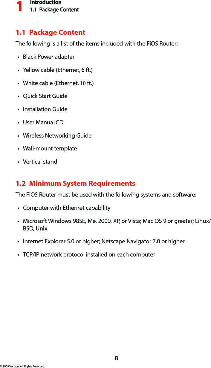 Introduction1.1  Package Content18© 2009 Verizon. All Rights Reserved.1.1  Package ContentThe following is a list of the items included with the FiOS Router:Black Power adaptertYellow cable (Ethernet, t 6 ft.)White cable (Ethernet, t 10 ft.)Quick Start GuidetInstallation GuidetUser Manual t CDWireless Networking GuidetWall-mount templatetVertical standt1.2  Minimum System RequirementsThe FiOS Router must be used with the following systems and software:Computer with Ethernet capabilitytMicrosoft Windows 98SE, Me, 2000, XP, or Vista; Mac OS 9 or greater; Linux/tBSD, UnixInternet Explorer 5.0 or higher; Netscape Navigator 7.0 or highertTCP/IP network protocol installed on each computert