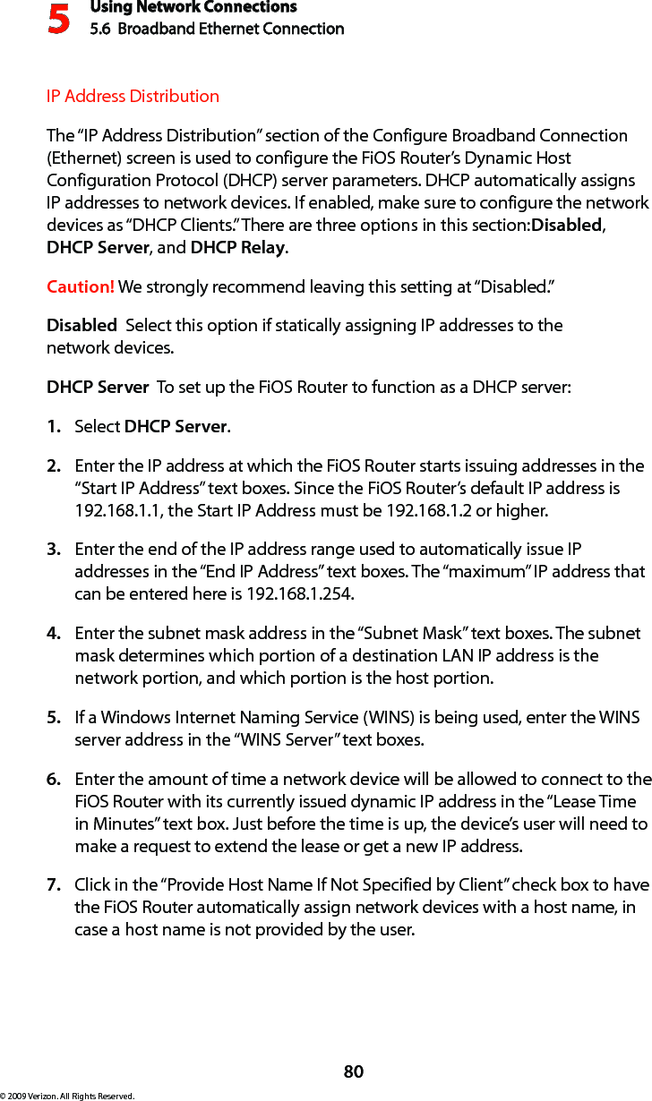Using Network Connections5.6  Broadband Ethernet Connection 580© 2009 Verizon. All Rights Reserved.IP Address Distribution The “IP Address Distribution” section of the Configure Broadband Connection (Ethernet) screen is used to configure the FiOS Router’s Dynamic Host Configuration Protocol (DHCP) server parameters. DHCP automatically assigns IP addresses to network devices. If enabled, make sure to configure the network devices as “DHCP Clients.” There are three options in this section: Disabled, DHCP Server, and DHCP Relay.Caution! We strongly recommend leaving this setting at “Disabled.” Disabled  Select this option if statically assigning IP addresses to the  network devices.DHCP Server  To set up the FiOS Router to function as a DHCP server:Select 1.  DHCP Server.Enter the IP address at which the FiOS Router starts issuing addresses in the 2. “Start IP Address” text boxes. Since the FiOS Router’s default IP address is 192.168.1.1, the Start IP Address must be 192.168.1.2 or higher. Enter the end of the IP address range used to automatically issue IP 3. addresses in the “End IP Address” text boxes. The “maximum” IP address that can be entered here is 192.168.1.254.Enter the subnet mask address in the “Subnet Mask” text boxes. The subnet 4. mask determines which portion of a destination LAN IP address is the network portion, and which portion is the host portion. If a Windows Internet Naming Service (WINS) is being used, enter the WINS 5. server address in the “WINS Server” text boxes. Enter the amount of time a network device will be allowed to connect to the 6. FiOS Router with its currently issued dynamic IP address in the “Lease Time in Minutes” text box. Just before the time is up, the device’s user will need to make a request to extend the lease or get a new IP address. Click in the “Provide Host Name If Not Specified by Client” check box to have 7. the FiOS Router automatically assign network devices with a host name, in case a host name is not provided by the user. 