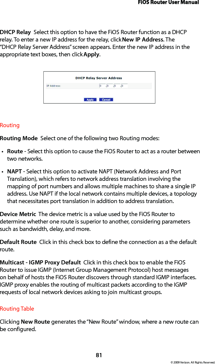 FiOS Router User Manual81© 2009 Verizon. All Rights Reserved.DHCP Relay  Select this option to have the FiOS Router function as a DHCP relay. To enter a new IP address for the relay, click New IP Address. The “DHCP Relay Server Address” screen appears. Enter the new IP address in the appropriate text boxes, then click Apply.Routing Routing Mode  Select one of the following two Routing modes: Routet  - Select this option to cause the FiOS Router to act as a router between two networks. NAPTt  - Select this option to activate NAPT (Network Address and Port Translation), which refers to network address translation involving the mapping of port numbers and allows multiple machines to share a single IP address. Use NAPT if the local network contains multiple devices, a topology that necessitates port translation in addition to address translation.Device Metric  The device metric is a value used by the FiOS Router to determine whether one route is superior to another, considering parameters such as bandwidth, delay, and more. Default Route  Click in this check box to define the connection as a the default route. Multicast - IGMP Proxy Default  Click in this check box to enable the FiOS Router to issue IGMP (Internet Group Management Protocol) host messages on behalf of hosts the FiOS Router discovers through standard IGMP interfaces. IGMP proxy enables the routing of multicast packets according to the IGMP requests of local network devices asking to join multicast groups. Routing TableClicking New Route generates the “New Route” window, where a new route can be configured.