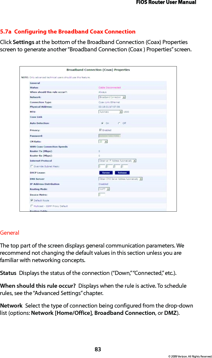 FiOS Router User Manual83© 2009 Verizon. All Rights Reserved.5.7a  Configuring the Broadband Coax ConnectionClick Settings at the bottom of the Broadband Connection (Coax) Properties screen to generate another “Broadband Connection (Coax ) Properties” screen.General The top part of the screen displays general communication parameters. We  recommend not changing the default values in this section unless you are  familiar with networking concepts.Status  Displays the status of the connection (“Down,” “Connected,” etc.).When should this rule occur?  Displays when the rule is active. To schedule rules, see the “Advanced Settings” chapter.Network  Select the type of connection being configured from the drop-down list (options: Network [Home/Office], Broadband Connection, or DMZ).