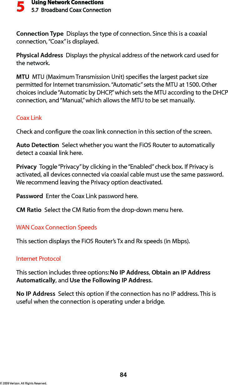 Using Network Connections5.7  Broadband Coax Connection 584© 2009 Verizon. All Rights Reserved.Connection Type  Displays the type of connection. Since this is a coaxial connection, “Coax” is displayed.Physical Address  Displays the physical address of the network card used for  the network.MTU  MTU (Maximum Transmission Unit) specifies the largest packet size permitted for Internet transmission. “Automatic” sets the MTU at 1500. Other choices include “Automatic by DHCP,” which sets the MTU according to the DHCP connection, and “Manual,” which allows the MTU to be set manually.Coax Link Check and configure the coax link connection in this section of the screen. Auto Detection  Select whether you want the FiOS Router to automatically detect a coaxial link here.Privacy  Toggle “Privacy” by clicking in the “Enabled” check box. If Privacy is activated, all devices connected via coaxial cable must use the same password. We recommend leaving the Privacy option deactivated. Password  Enter the Coax Link password here.CM Ratio  Select the CM Ratio from the drop-down menu here.WAN Coax Connection SpeedsThis section displays the FiOS Router’s Tx and Rx speeds (in Mbps). Internet ProtocolThis section includes three options: No IP Address, Obtain an IP Address Automatically, and Use the Following IP Address. No IP Address  Select this option if the connection has no IP address. This is useful when the connection is operating under a bridge. 