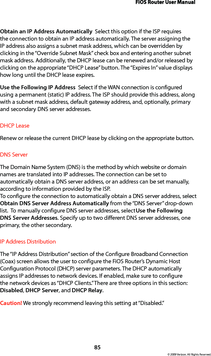 FiOS Router User Manual85© 2009 Verizon. All Rights Reserved.Obtain an IP Address Automatically  Select this option if the ISP requires the connection to obtain an IP address automatically. The server assigning the IP address also assigns a subnet mask address, which can be overridden by clicking in the “Override Subnet Mask” check box and entering another subnet mask address. Additionally, the DHCP lease can be renewed and/or released by clicking on the appropriate “DHCP Lease” button. The “Expires In” value displays how long until the DHCP lease expires. Use the Following IP Address  Select if the WAN connection is configured using a permanent (static) IP address. The ISP should provide this address, along with a subnet mask address, default gateway address, and, optionally, primary and secondary DNS server addresses. DHCP LeaseRenew or release the current DHCP lease by clicking on the appropriate button.DNS ServerThe Domain Name System (DNS) is the method by which website or domain names are translated into IP addresses. The connection can be set to automatically obtain a DNS server address, or an address can be set manually, according to information provided by the ISP.  To configure the connection to automatically obtain a DNS server address, select Obtain DNS Server Address Automatically from the “DNS Server” drop-down list.  To manually configure DNS server addresses, select Use the Following DNS Server Addresses. Specify up to two different DNS server addresses, one primary, the other secondary. IP Address Distribution The “IP Address Distribution” section of the Configure Broadband Connection (Coax) screen allows the user to configure the FiOS Router’s Dynamic Host Configuration Protocol (DHCP) server parameters. The DHCP automatically assigns IP addresses to network devices. If enabled, make sure to configure the network devices as “DHCP Clients.” There are three options in this section: Disabled, DHCP Server, and DHCP Relay.Caution! We strongly recommend leaving this setting at “Disabled.” 