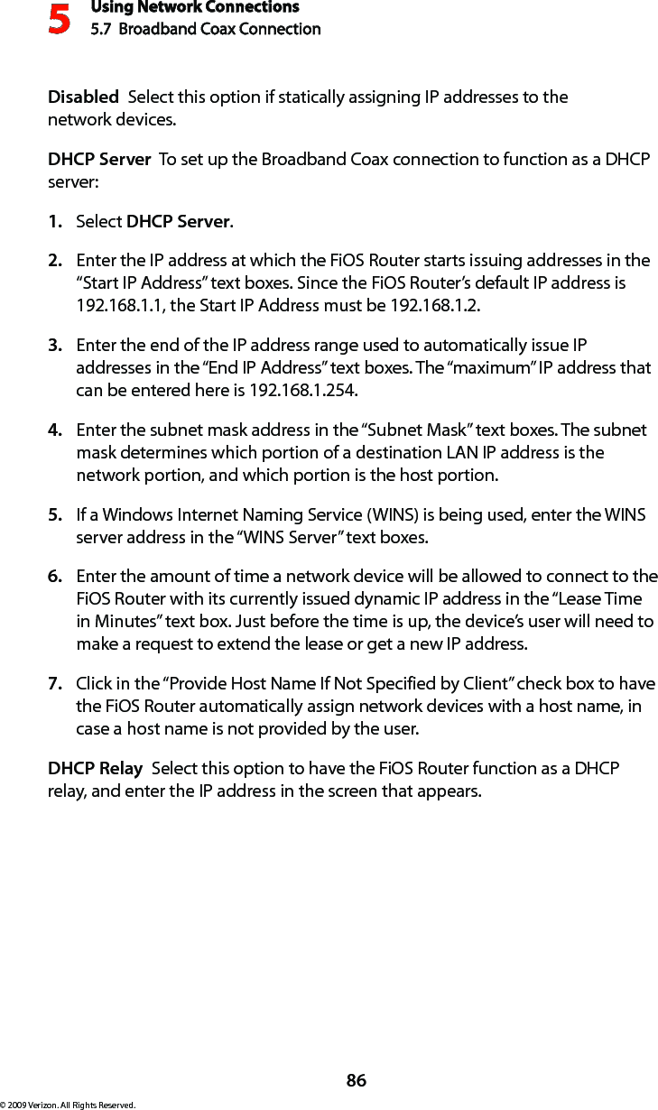 Using Network Connections5.7  Broadband Coax Connection 586© 2009 Verizon. All Rights Reserved.Disabled  Select this option if statically assigning IP addresses to the  network devices.DHCP Server  To set up the Broadband Coax connection to function as a DHCP server:Select 1.  DHCP Server.Enter the IP address at which the FiOS Router starts issuing addresses in the 2. “Start IP Address” text boxes. Since the FiOS Router’s default IP address is 192.168.1.1, the Start IP Address must be 192.168.1.2. Enter the end of the IP address range used to automatically issue IP 3. addresses in the “End IP Address” text boxes. The “maximum” IP address that can be entered here is 192.168.1.254. Enter the subnet mask address in the “Subnet Mask” text boxes. The subnet 4. mask determines which portion of a destination LAN IP address is the network portion, and which portion is the host portion. If a Windows Internet Naming Service (WINS) is being used, enter the WINS 5. server address in the “WINS Server” text boxes. Enter the amount of time a network device will be allowed to connect to the 6. FiOS Router with its currently issued dynamic IP address in the “Lease Time in Minutes” text box. Just before the time is up, the device’s user will need to make a request to extend the lease or get a new IP address. Click in the “Provide Host Name If Not Specified by Client” check box to have 7. the FiOS Router automatically assign network devices with a host name, in case a host name is not provided by the user. DHCP Relay  Select this option to have the FiOS Router function as a DHCP relay, and enter the IP address in the screen that appears.