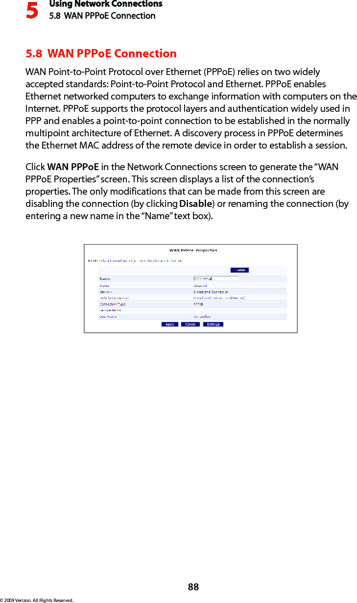 Using Network Connections5.8  WAN PPPoE Connection588© 2009 Verizon. All Rights Reserved.5.8  WAN PPPoE ConnectionWAN Point-to-Point Protocol over Ethernet (PPPoE) relies on two widely accepted standards: Point-to-Point Protocol and Ethernet. PPPoE enables Ethernet networked computers to exchange information with computers on the Internet. PPPoE supports the protocol layers and authentication widely used in PPP and enables a point-to-point connection to be established in the normally multipoint architecture of Ethernet. A discovery process in PPPoE determines the Ethernet MAC address of the remote device in order to establish a session.Click WAN PPPoE in the Network Connections screen to generate the “WAN PPPoE Properties” screen. This screen displays a list of the connection’s properties. The only modifications that can be made from this screen are disabling the connection (by clicking Disable) or renaming the connection (by entering a new name in the “Name” text box).