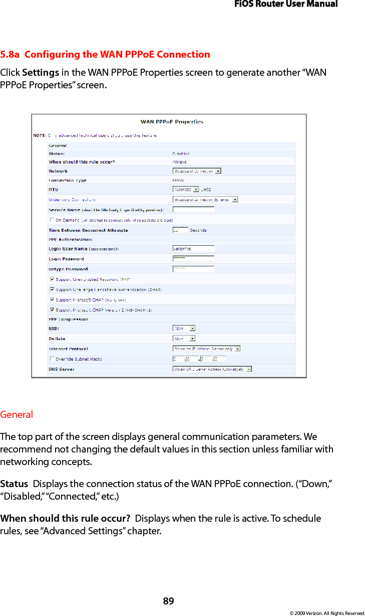 FiOS Router User Manual89© 2009 Verizon. All Rights Reserved.5.8a  Configuring the WAN PPPoE ConnectionClick Settings in the WAN PPPoE Properties screen to generate another “WAN PPPoE Properties” screen.General The top part of the screen displays general communication parameters. We recommend not changing the default values in this section unless familiar with networking concepts.Status  Displays the connection status of the WAN PPPoE connection. (“Down,” “Disabled,” “Connected,” etc.)When should this rule occur?  Displays when the rule is active. To schedule rules, see “Advanced Settings” chapter.