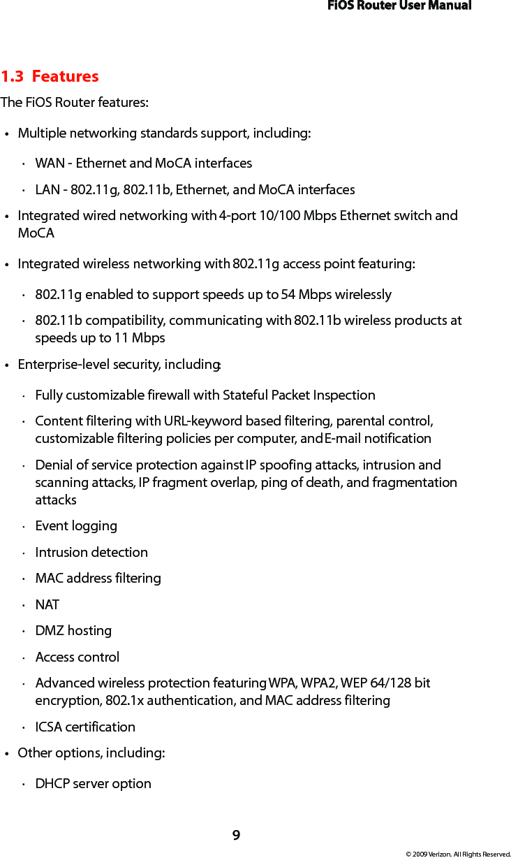 FiOS Router User Manual9© 2009 Verizon. All Rights Reserved.1.3  FeaturesThe FiOS Router features:Multiple networking standards support, including:tWAN  · - Ethernet and MoCA interfacesLAN  · - 802.11g, 802.11b, Ethernet, and MoCA interfacesIntegrated wired networking with t 4-port 10/100 Mbps Ethernet switch and MoCAIntegrated wireless networking with t 802.11g access point featuring:802 · .11g enabled to support speeds up to 54 Mbps wirelessly802 · .11b compatibility, communicating with 802.11b wireless products at speeds up to 11 MbpsEnterprise-level security, includingt :Fully customizable firewall with Stateful Packet Inspection ·Content filtering with  · URL-keyword based filtering, parental control, customizable filtering policies per computer, and E-mail notificationDenial of service protection against  · IP spoofing attacks, intrusion and scanning attacks, IP fragment overlap, ping of death, and fragmentation attacksEvent logging ·Intrusion detection ·MAC ·  address filteringNAT ·DMZ  · hostingAccess control ·Advanced wireless protection featuring  · WPA, WPA2, WEP 64/128 bit encryption, 802.1x authentication, and MAC address filteringICSA  · certificationOther options, including:tDHCP  · server option