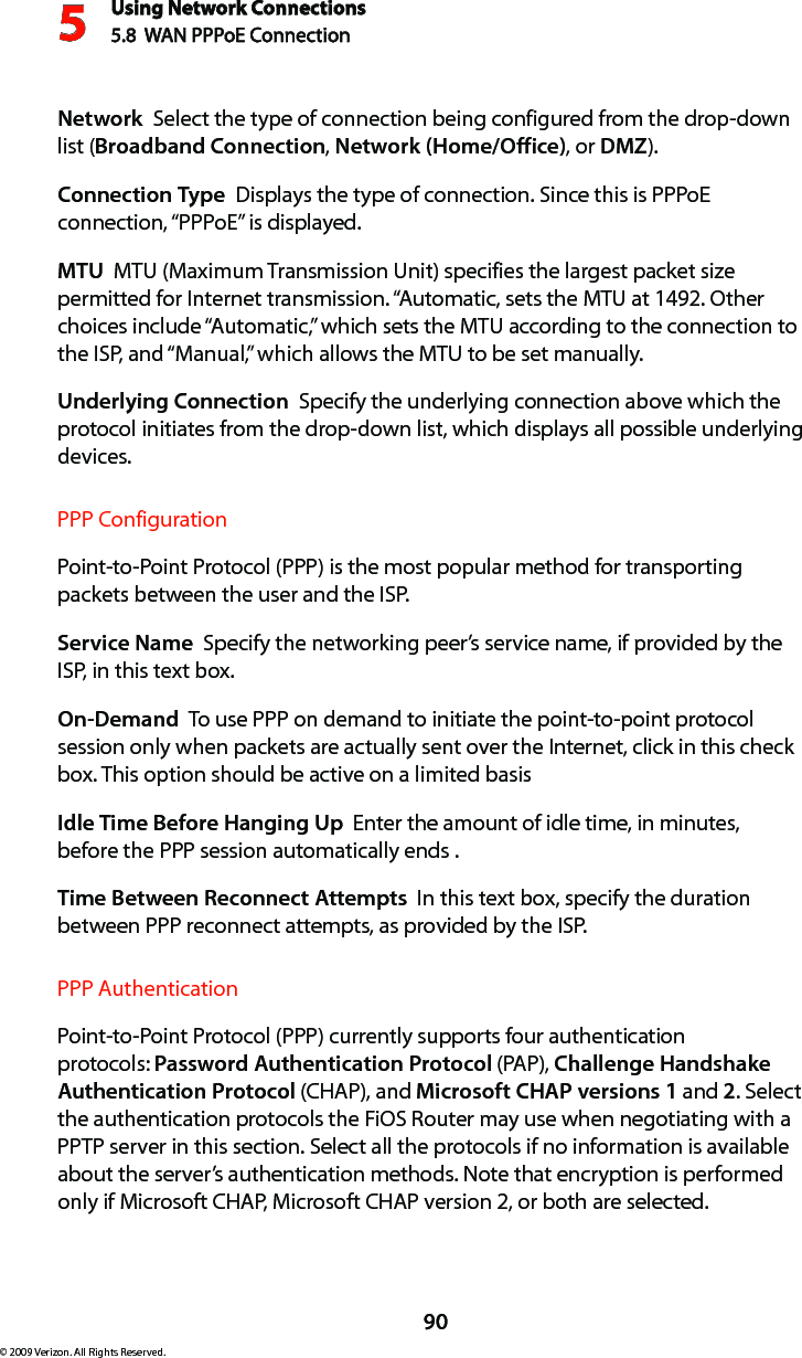 Using Network Connections5.8  WAN PPPoE Connection590© 2009 Verizon. All Rights Reserved.Network  Select the type of connection being configured from the drop-down list (Broadband Connection, Network (Home/Office), or DMZ).Connection Type  Displays the type of connection. Since this is PPPoE connection, “PPPoE” is displayed. MTU  MTU (Maximum Transmission Unit) specifies the largest packet size permitted for Internet transmission. “Automatic, sets the MTU at 1492. Other choices include “Automatic,” which sets the MTU according to the connection to the ISP, and “Manual,” which allows the MTU to be set manually.Underlying Connection  Specify the underlying connection above which the protocol initiates from the drop-down list, which displays all possible underlying devices. PPP ConfigurationPoint-to-Point Protocol (PPP) is the most popular method for transporting packets between the user and the ISP. Service Name  Specify the networking peer’s service name, if provided by the ISP, in this text box.On-Demand  To use PPP on demand to initiate the point-to-point protocol session only when packets are actually sent over the Internet, click in this check box. This option should be active on a limited basisIdle Time Before Hanging Up  Enter the amount of idle time, in minutes, before the PPP session automatically ends .Time Between Reconnect Attempts  In this text box, specify the duration between PPP reconnect attempts, as provided by the ISP. PPP AuthenticationPoint-to-Point Protocol (PPP) currently supports four authentication protocols: Password Authentication Protocol (PAP), Challenge Handshake Authentication Protocol (CHAP), and Microsoft CHAP versions 1 and 2. Select the authentication protocols the FiOS Router may use when negotiating with a PPTP server in this section. Select all the protocols if no information is available about the server’s authentication methods. Note that encryption is performed only if Microsoft CHAP, Microsoft CHAP version 2, or both are selected.
