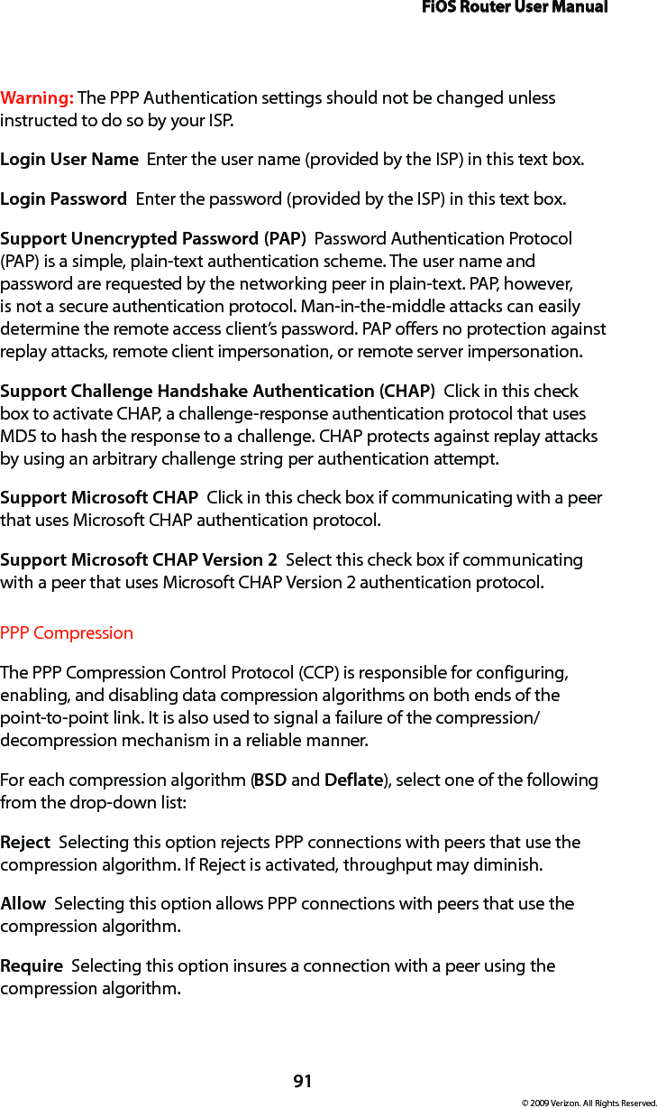 FiOS Router User Manual91© 2009 Verizon. All Rights Reserved.Warning: The PPP Authentication settings should not be changed unless instructed to do so by your ISP.Login User Name  Enter the user name (provided by the ISP) in this text box.Login Password  Enter the password (provided by the ISP) in this text box. Support Unencrypted Password (PAP)  Password Authentication Protocol (PAP) is a simple, plain-text authentication scheme. The user name and password are requested by the networking peer in plain-text. PAP, however, is not a secure authentication protocol. Man-in-the-middle attacks can easily determine the remote access client’s password. PAP offers no protection against replay attacks, remote client impersonation, or remote server impersonation. Support Challenge Handshake Authentication (CHAP)  Click in this check box to activate CHAP, a challenge-response authentication protocol that uses MD5 to hash the response to a challenge. CHAP protects against replay attacks by using an arbitrary challenge string per authentication attempt. Support Microsoft CHAP  Click in this check box if communicating with a peer that uses Microsoft CHAP authentication protocol. Support Microsoft CHAP Version 2  Select this check box if communicating with a peer that uses Microsoft CHAP Version 2 authentication protocol. PPP CompressionThe PPP Compression Control Protocol (CCP) is responsible for configuring, enabling, and disabling data compression algorithms on both ends of the point-to-point link. It is also used to signal a failure of the compression/ decompression mechanism in a reliable manner. For each compression algorithm (BSD and Deflate), select one of the following from the drop-down list: Reject  Selecting this option rejects PPP connections with peers that use the compression algorithm. If Reject is activated, throughput may diminish.Allow  Selecting this option allows PPP connections with peers that use the compression algorithm. Require  Selecting this option insures a connection with a peer using the compression algorithm. 