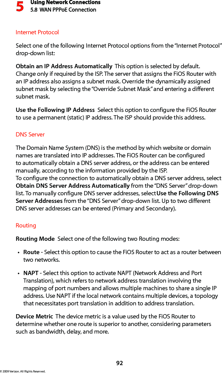 Using Network Connections5.8  WAN PPPoE Connection592© 2009 Verizon. All Rights Reserved.Internet ProtocolSelect one of the following Internet Protocol options from the “Internet Protocol” drop-down list:Obtain an IP Address Automatically  This option is selected by default. Change only if required by the ISP. The server that assigns the FiOS Router with an IP address also assigns a subnet mask. Override the dynamically assigned subnet mask by selecting the “Override Subnet Mask” and entering a different subnet mask.Use the Following IP Address  Select this option to configure the FiOS Router to use a permanent (static) IP address. The ISP should provide this address.DNS ServerThe Domain Name System (DNS) is the method by which website or domain names are translated into IP addresses. The FiOS Router can be configured to automatically obtain a DNS server address, or the address can be entered manually, according to the information provided by the ISP.  To configure the connection to automatically obtain a DNS server address, select Obtain DNS Server Address Automatically from the “DNS Server” drop-down list. To manually configure DNS server addresses, select Use the Following DNS Server Addresses from the “DNS Server” drop-down list. Up to two different DNS server addresses can be entered (Primary and Secondary).RoutingRouting Mode  Select one of the following two Routing modes: Routet  - Select this option to cause the FiOS Router to act as a router between two networks. NAPTt  - Select this option to activate NAPT (Network Address and Port Translation), which refers to network address translation involving the mapping of port numbers and allows multiple machines to share a single IP address. Use NAPT if the local network contains multiple devices, a topology that necessitates port translation in addition to address translation.Device Metric  The device metric is a value used by the FiOS Router to determine whether one route is superior to another, considering parameters such as bandwidth, delay, and more. 
