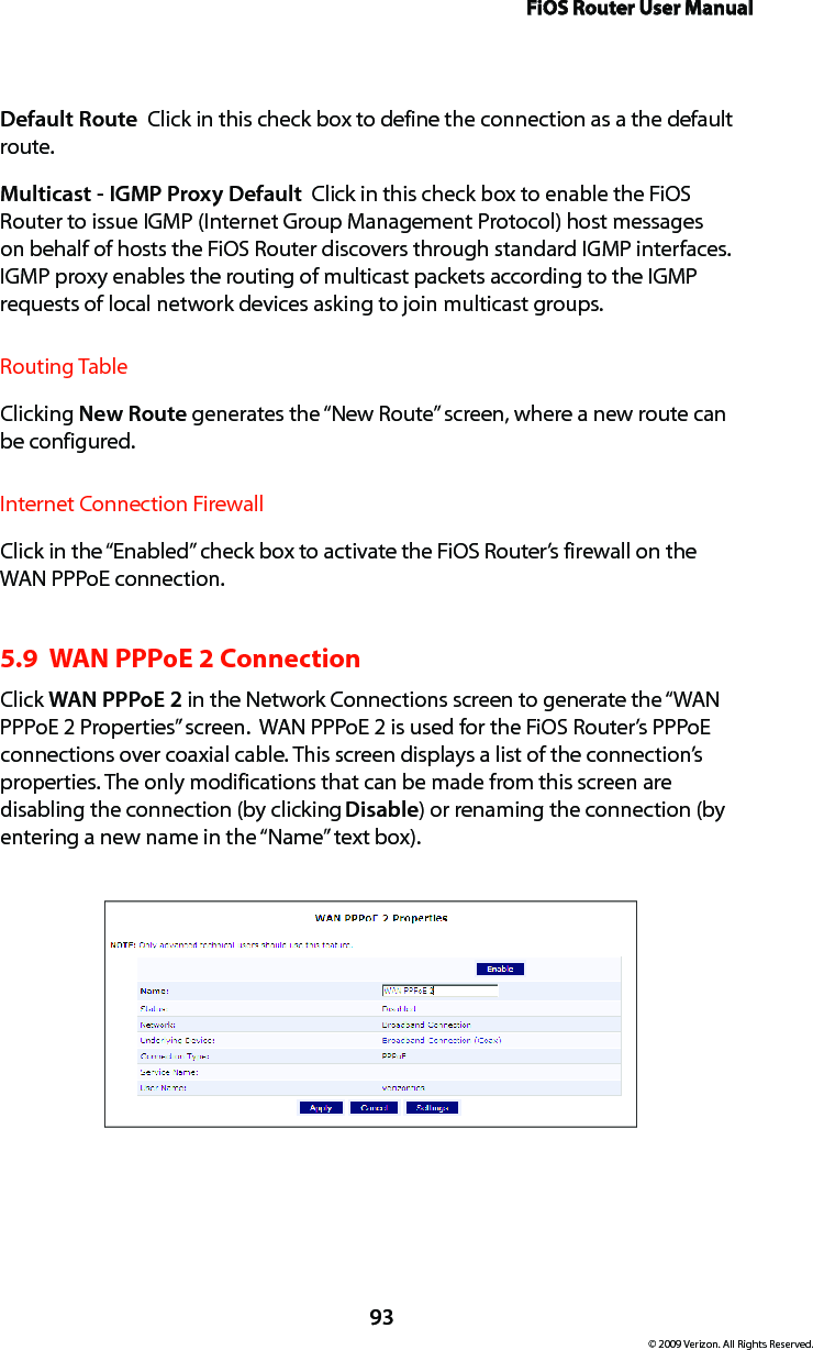 FiOS Router User Manual93© 2009 Verizon. All Rights Reserved.Default Route  Click in this check box to define the connection as a the default route. Multicast - IGMP Proxy Default  Click in this check box to enable the FiOS Router to issue IGMP (Internet Group Management Protocol) host messages on behalf of hosts the FiOS Router discovers through standard IGMP interfaces. IGMP proxy enables the routing of multicast packets according to the IGMP requests of local network devices asking to join multicast groups. Routing TableClicking New Route generates the “New Route” screen, where a new route can be configured.Internet Connection FirewallClick in the “Enabled” check box to activate the FiOS Router’s firewall on the WAN PPPoE connection. 5.9  WAN PPPoE 2 ConnectionClick WAN PPPoE 2 in the Network Connections screen to generate the “WAN PPPoE 2 Properties” screen.  WAN PPPoE 2 is used for the FiOS Router’s PPPoE connections over coaxial cable. This screen displays a list of the connection’s properties. The only modifications that can be made from this screen are disabling the connection (by clicking Disable) or renaming the connection (by entering a new name in the “Name” text box).