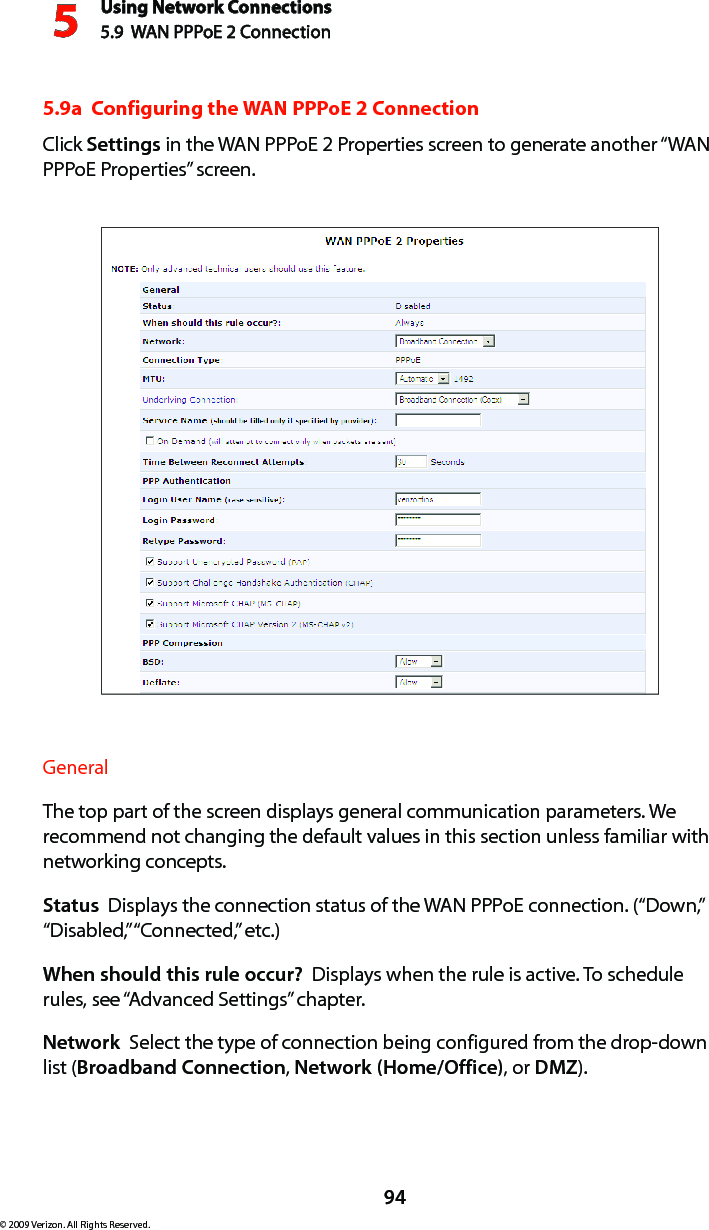 Using Network Connections5.9  WAN PPPoE 2 Connection594© 2009 Verizon. All Rights Reserved.5.9a  Configuring the WAN PPPoE 2 ConnectionClick Settings in the WAN PPPoE 2 Properties screen to generate another “WAN PPPoE Properties” screen.General The top part of the screen displays general communication parameters. We recommend not changing the default values in this section unless familiar with networking concepts.Status  Displays the connection status of the WAN PPPoE connection. (“Down,” “Disabled,” “Connected,” etc.)When should this rule occur?  Displays when the rule is active. To schedule rules, see “Advanced Settings” chapter.Network  Select the type of connection being configured from the drop-down list (Broadband Connection, Network (Home/Office), or DMZ).