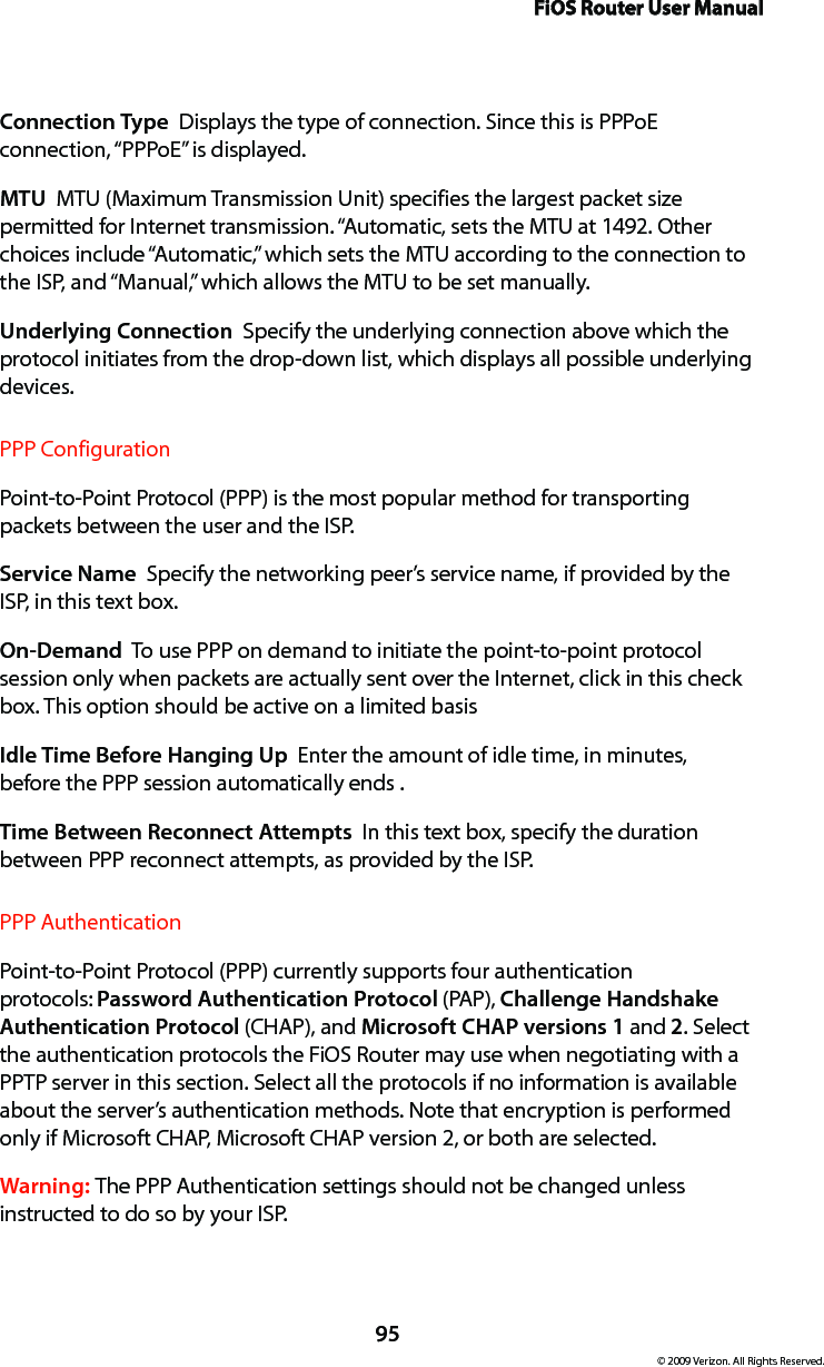 FiOS Router User Manual95© 2009 Verizon. All Rights Reserved.Connection Type  Displays the type of connection. Since this is PPPoE connection, “PPPoE” is displayed. MTU  MTU (Maximum Transmission Unit) specifies the largest packet size permitted for Internet transmission. “Automatic, sets the MTU at 1492. Other choices include “Automatic,” which sets the MTU according to the connection to the ISP, and “Manual,” which allows the MTU to be set manually.Underlying Connection  Specify the underlying connection above which the protocol initiates from the drop-down list, which displays all possible underlying devices. PPP ConfigurationPoint-to-Point Protocol (PPP) is the most popular method for transporting packets between the user and the ISP. Service Name  Specify the networking peer’s service name, if provided by the ISP, in this text box.On-Demand  To use PPP on demand to initiate the point-to-point protocol session only when packets are actually sent over the Internet, click in this check box. This option should be active on a limited basisIdle Time Before Hanging Up  Enter the amount of idle time, in minutes, before the PPP session automatically ends .Time Between Reconnect Attempts  In this text box, specify the duration between PPP reconnect attempts, as provided by the ISP. PPP AuthenticationPoint-to-Point Protocol (PPP) currently supports four authentication protocols: Password Authentication Protocol (PAP), Challenge Handshake Authentication Protocol (CHAP), and Microsoft CHAP versions 1 and 2. Select the authentication protocols the FiOS Router may use when negotiating with a PPTP server in this section. Select all the protocols if no information is available about the server’s authentication methods. Note that encryption is performed only if Microsoft CHAP, Microsoft CHAP version 2, or both are selected.Warning: The PPP Authentication settings should not be changed unless instructed to do so by your ISP.