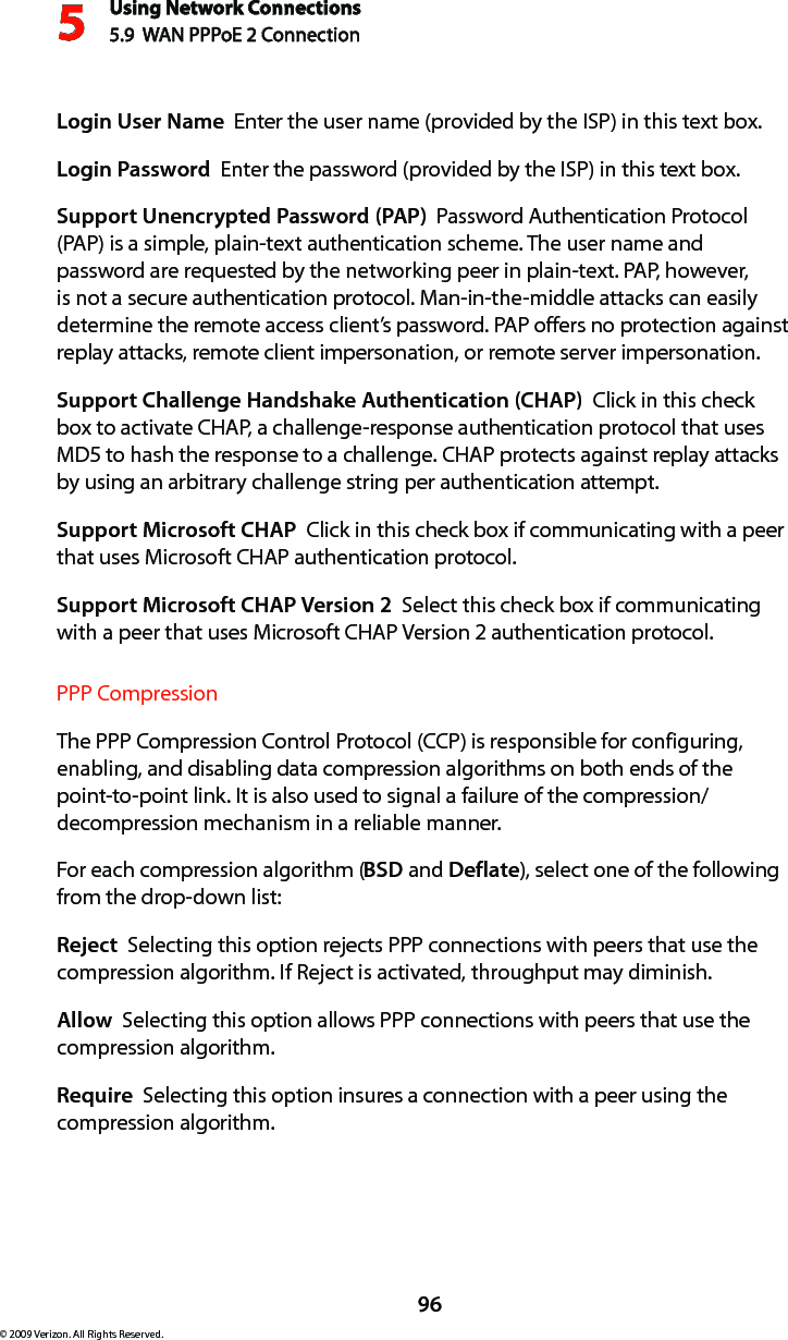 Using Network Connections5.9  WAN PPPoE 2 Connection596© 2009 Verizon. All Rights Reserved.Login User Name  Enter the user name (provided by the ISP) in this text box.Login Password  Enter the password (provided by the ISP) in this text box. Support Unencrypted Password (PAP)  Password Authentication Protocol (PAP) is a simple, plain-text authentication scheme. The user name and password are requested by the networking peer in plain-text. PAP, however, is not a secure authentication protocol. Man-in-the-middle attacks can easily determine the remote access client’s password. PAP offers no protection against replay attacks, remote client impersonation, or remote server impersonation. Support Challenge Handshake Authentication (CHAP)  Click in this check box to activate CHAP, a challenge-response authentication protocol that uses MD5 to hash the response to a challenge. CHAP protects against replay attacks by using an arbitrary challenge string per authentication attempt. Support Microsoft CHAP  Click in this check box if communicating with a peer that uses Microsoft CHAP authentication protocol. Support Microsoft CHAP Version 2  Select this check box if communicating with a peer that uses Microsoft CHAP Version 2 authentication protocol. PPP CompressionThe PPP Compression Control Protocol (CCP) is responsible for configuring, enabling, and disabling data compression algorithms on both ends of the point-to-point link. It is also used to signal a failure of the compression/ decompression mechanism in a reliable manner. For each compression algorithm (BSD and Deflate), select one of the following from the drop-down list: Reject  Selecting this option rejects PPP connections with peers that use the compression algorithm. If Reject is activated, throughput may diminish.Allow  Selecting this option allows PPP connections with peers that use the compression algorithm. Require  Selecting this option insures a connection with a peer using the compression algorithm. 