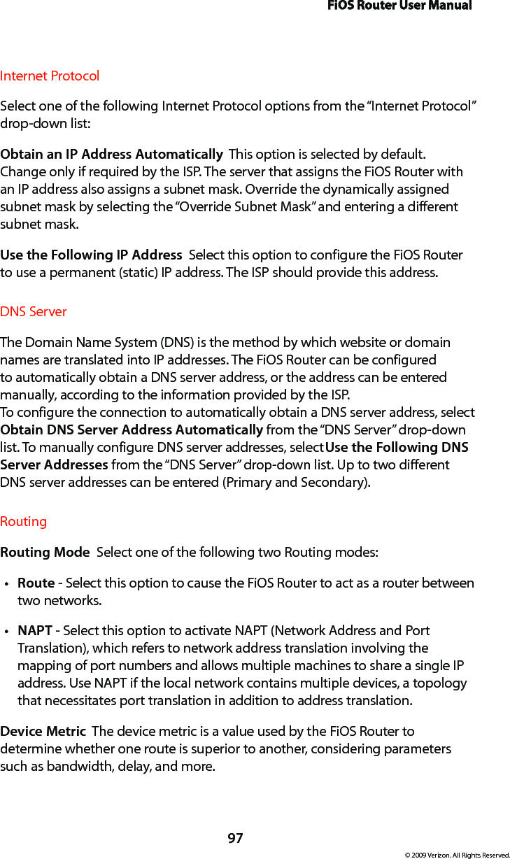 FiOS Router User Manual97© 2009 Verizon. All Rights Reserved.Internet ProtocolSelect one of the following Internet Protocol options from the “Internet Protocol” drop-down list:Obtain an IP Address Automatically  This option is selected by default. Change only if required by the ISP. The server that assigns the FiOS Router with an IP address also assigns a subnet mask. Override the dynamically assigned subnet mask by selecting the “Override Subnet Mask” and entering a different subnet mask.Use the Following IP Address  Select this option to configure the FiOS Router to use a permanent (static) IP address. The ISP should provide this address.DNS ServerThe Domain Name System (DNS) is the method by which website or domain names are translated into IP addresses. The FiOS Router can be configured to automatically obtain a DNS server address, or the address can be entered manually, according to the information provided by the ISP.  To configure the connection to automatically obtain a DNS server address, select Obtain DNS Server Address Automatically from the “DNS Server” drop-down list. To manually configure DNS server addresses, select Use the Following DNS Server Addresses from the “DNS Server” drop-down list. Up to two different DNS server addresses can be entered (Primary and Secondary).RoutingRouting Mode  Select one of the following two Routing modes: Routet  - Select this option to cause the FiOS Router to act as a router between two networks. NAPTt  - Select this option to activate NAPT (Network Address and Port Translation), which refers to network address translation involving the mapping of port numbers and allows multiple machines to share a single IP address. Use NAPT if the local network contains multiple devices, a topology that necessitates port translation in addition to address translation.Device Metric  The device metric is a value used by the FiOS Router to determine whether one route is superior to another, considering parameters such as bandwidth, delay, and more. 