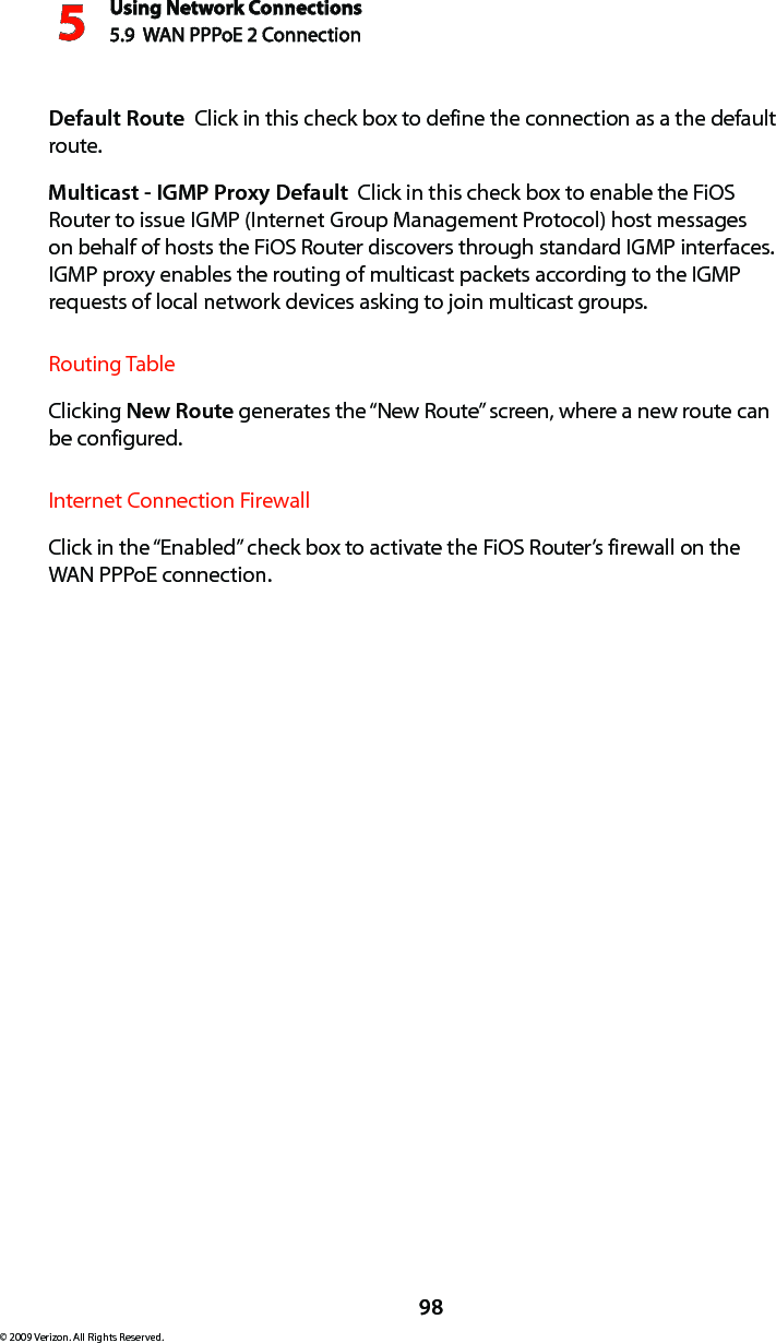 Using Network Connections5.9  WAN PPPoE 2 Connection598© 2009 Verizon. All Rights Reserved.Default Route  Click in this check box to define the connection as a the default route. Multicast - IGMP Proxy Default  Click in this check box to enable the FiOS Router to issue IGMP (Internet Group Management Protocol) host messages on behalf of hosts the FiOS Router discovers through standard IGMP interfaces. IGMP proxy enables the routing of multicast packets according to the IGMP requests of local network devices asking to join multicast groups. Routing TableClicking New Route generates the “New Route” screen, where a new route can be configured.Internet Connection FirewallClick in the “Enabled” check box to activate the FiOS Router’s firewall on the WAN PPPoE connection. 