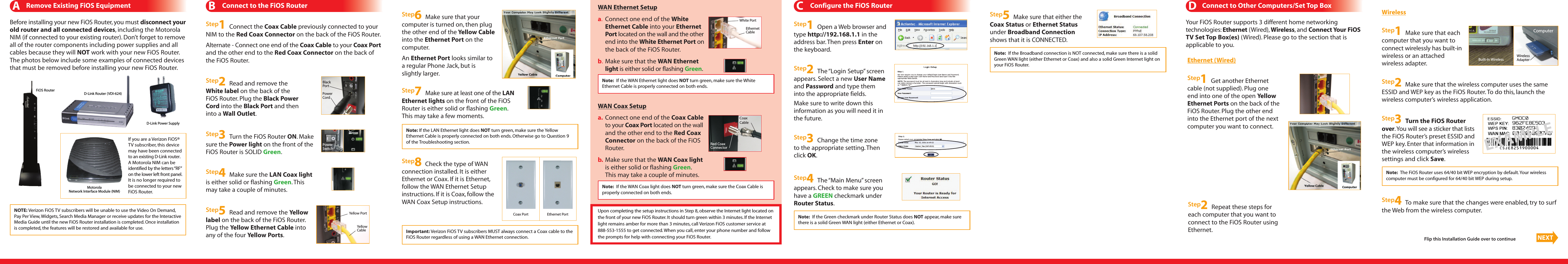 Note: If the LAN Ethernet light does NOT turn green, make sure the YellowEthernet Cable is properly connected on both ends. Otherwise go to Question 9of the Troubleshooting section.Important: Verizon FiOS TV subscribers MUST always connect a Coax cable to theFiOS Router regardless of using a WAN Ethernet connection.NOTE: Verizon FiOS TV subscribers will be unable to use the Video On Demand,Pay Per View, Widgets, Search Media Manager or receive updates for the InteractiveMedia Guide until the new FiOS Router installation is completed. Once installationis completed, the features will be restored and available for use.Note: If the WAN Ethernet light does NOT turn green, make sure the WhiteEthernet Cable is properly connected on both ends.Note: The FiOS Router uses 64/40 bit WEP encryption by default. Your wirelesscomputer must be configured for 64/40 bit WEP during setup.Note: If the WAN Coax light does NOT turn green, make sure the Coax Cable isproperly connected on both ends.Note: If the Broadband connection is NOT connected, make sure there is a solidGreen WAN light (either Ethernet or Coax) and also a solid Green Internet light onyour FiOS Router.BConnect to the FiOS RouterARemove Existing FiOS EquipmentStep3Turn the FiOS Router ON. Makesure the Power light on the front of theFiOS Router is SOLID Green.Step4Make sure the LAN Coax lightis either solid or flashing Green. Thismay take a couple of minutes.Step5Read and remove the Yellowlabel on the back of the FiOS Router.Plug the Yellow Ethernet Cable intoany of the four Yellow Ports.Flip this Installation Guide over to continue NEXTStep7Make sure at least one of the LANEthernet lights on the front of the FiOSRouter is either solid or flashing Green.This may take a few moments.Yellow PortYellowCableStep8Check the type of WANconnection installed. It is eitherEthernet or Coax. If it is Ethernet,follow the WAN Ethernet Setupinstructions. If it is Coax, follow theWAN Coax Setup instructions.Step6Make sure that yourcomputer is turned on, then plugthe other end of the Yellow Cableinto the Ethernet Port on thecomputer.An Ethernet Port looks similar toa regular Phone Jack, but isslightly larger.White PortEthernetCableStep1Connect the Coax Cable previously connected to yourNIM to the Red Coax Connector on the back of the FiOS Router.Alternate - Connect one end of the Coax Cable to your Coax Portand the other end to the Red Coax Connector on the back ofthe FiOS Router.PowerSwitchStep2Read and remove theWhite label on the back of theFiOS Router. Plug the Black PowerCord into the Black Port and theninto a Wall Outlet.PowerCordBlackPortWAN Coax SetupWAN Ethernet Setupb. Make sure that the WAN Coax lightis either solid or flashing Green.This may take a couple of minutes.a.Connect one end of the WhiteEthernet Cable into your EthernetPort located on the wall and the otherend into the White Ethernet Port onthe back of the FiOS Router.b.Make sure that the WAN Ethernetlight is either solid or flashing Green.Coax Port Ethernet Porta. Connect one end of the Coax Cableto your Coax Port located on the walland the other end to the Red CoaxConnector on the back of the FiOSRouter.CoaxCableRed CoaxConnectorCConfigure the FiOS RouterStep1Open a Web browser andtype http://192.168.1.1 in theaddress bar. Then press Enter onthe keyboard.Step3Change the time zoneto the appropriate setting. Thenclick OK.Step2The “Login Setup” screenappears. Select a new User Nameand Password and type theminto the appropriate fields.Make sure to write down thisinformation as you will need it inthe future.Step5Make sure that either theCoax Status or Ethernet Statusunder Broadband Connectionshows that it is CONNECTED.DConnect to Other Computers/Set Top BoxYour FiOS Router supports 3 different home networkingtechnologies: Ethernet (Wired), Wireless, and Connect Your FiOSTV Set Top Box(es) (Wired). Please go to the section that isapplicable to you.Before installing your new FiOS Router, you must disconnect yourold router and all connected devices, including the MotorolaNIM (if connected to your existing router). Don’t forget to removeall of the router components including power supplies and allcables because they will NOT work with your new FiOS Router.The photos below include some examples of connected devicesthat must be removed before installing your new FiOS Router.Step2Repeat these steps foreach computer that you want toconnect to the FiOS Router usingEthernet.Step1Get another Ethernetcable (not supplied). Plug oneend into one of the open YellowEthernet Ports on the back of theFiOS Router. Plug the other endinto the Ethernet port of the nextcomputer you want to connect.Ethernet (Wired)Step3Turn the FiOS Routerover.You will see a sticker that liststhe FiOS Router’s preset ESSID andWEP key. Enter that information inthe wireless computer’s wirelesssettings and click Save.Step2Make sure that the wireless computer uses the sameESSID and WEP key as the FiOS Router. To do this, launch thewireless computer’s wireless application.Step4To make sure that the changes were enabled, try to surfthe Web from the wireless computer.Step1Make sure that eachcomputer that you want toconnect wirelessly has built-inwireless or an attachedwireless adapter.WirelessComputerBuilt-In WirelessWirelessAdapterNote: If the Green checkmark under Router Status does NOT appear, make surethere is a solid Green WAN light (either Ethernet or Coax).Step4The “Main Menu” screenappears. Check to make sure youhave a GREEN checkmark underRouter Status.FiOS Router D-Link Router (VDI-624)D-Link Power SupplyIf you are a Verizon FiOS®TV subscriber, this devicemay have been connectedto an existing D-Link router.A Motorola NIM can beidentified by the letters“RF”on the lower left front panel.It is no longer required tobe connected to your newFiOS Router.MotorolaNetwork Interface Module (NIM)EXAMPLEUpon completing the setup instructions in Step 8, observe the Internet light located onthe front of your new FiOS Router. It should turn green within 3 minutes. If the Internetlight remains amber for more than 3 minutes, call Verizon FiOS customer service at888-553-1555 to get connected. When you call, enter your phone number and followthe prompts for help with connecting your FiOS Router.