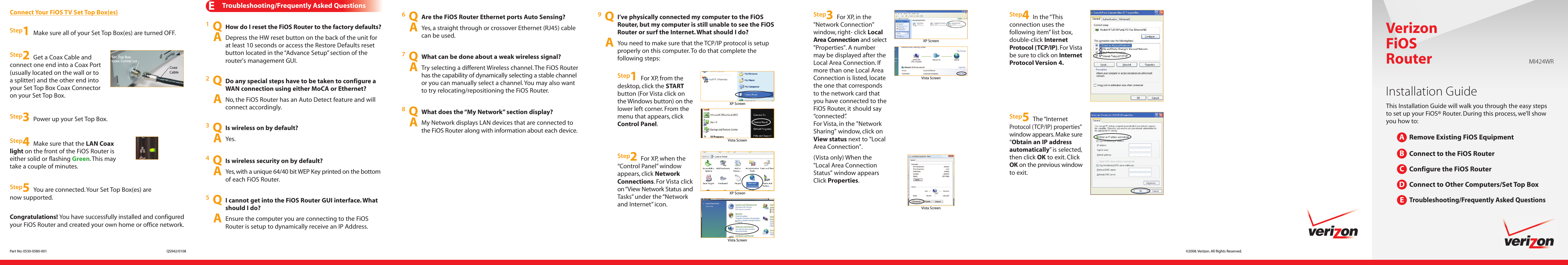 Congratulations! You have successfully installed and configuredyour FiOS Router and created your own home or office network.ETroubleshooting/Frequently Asked Questions1QHow do I reset the FiOS Router to the factory defaults?ADepress the HW reset button on the back of the unit forat least 10 seconds or access the Restore Defaults resetbutton located in the “Advance Setup” section of therouter&apos;s management GUI.8QWhat does the “My Network” section display?AMy Network displays LAN devices that are connected tothe FiOS Router along with information about each device.7QWhat can be done about a weak wireless signal?ATry selecting a different Wireless channel. The FiOS Routerhas the capability of dynamically selecting a stable channelor you can manually select a channel.You may also wantto try relocating/repositioning the FiOS Router.5QI cannot get into the FiOS Router GUI interface. Whatshould I do?AEnsure the computer you are connecting to the FiOSRouter is setup to dynamically receive an IP Address.4QIs wireless security on by default?AYes, with a unique 64/40 bit WEP Key printed on the bottomof each FiOS Router.6QAre the FiOS Router Ethernet ports Auto Sensing?AYes, a straight through or crossover Ethernet (RJ45) cablecan be used.2QDo any special steps have to be taken to configure aWAN connection using either MoCA or Ethernet?ANo, the FiOS Router has an Auto Detect feature and willconnect accordingly.3QIs wireless on by default?AYes.Step1Make sure all of your Set Top Box(es) are turned OFF.Step3Power up your Set Top Box.Step5You are connected. Your Set Top Box(es) arenow supported.Connect Your FiOS TV Set Top Box(es)Step2Get a Coax Cable andconnect one end into a Coax Port(usually located on the wall or toa splitter) and the other end intoyour Set Top Box Coax Connectoron your Set Top Box.CoaxCableSet-Top BoxCoax ConnectorStep4Make sure that the LAN Coaxlight on the front of the FiOS Router iseither solid or flashing Green. This maytake a couple of minutes.9QI’ve physically connected my computer to the FiOSRouter, but my computer is still unable to see the FiOSRouter or surf the Internet. What should I do?AYou need to make sure that the TCP/IP protocol is setupproperly on this computer. To do that complete thefollowing steps:Step1For XP, from thedesktop, click the STARTbutton (For Vista click onthe Windows button) on thelower left corner. From themenu that appears, clickControl Panel.Step4In the “Thisconnection uses thefollowing item” list box,double-click InternetProtocol (TCP/IP). For Vistabe sure to click on InternetProtocol Version 4.Step5The “InternetProtocol (TCP/IP) properties”window appears. Make sure“Obtain an IP addressautomatically” is selected,then click OK to exit. ClickOK on the previous windowto exit.Step2For XP, when the“Control Panel” windowappears, click NetworkConnections. For Vista clickon“View Network Status andTasks” under the “Networkand Internet” icon.Step3For XP, in the&quot;Network Connection&quot;window, right- click LocalArea Connection and select&quot;Properties&quot;. A numbermay be displayed after theLocal Area Connection. Ifmore than one Local AreaConnection is listed, locatethe one that correspondsto the network card thatyou have connected to theFiOS Router, it should say“connected”.For Vista, in the &quot;NetworkSharing&quot; window, click onView status next to &quot;LocalArea Connection&quot;.(Vista only) When the&quot;Local Area ConnectionStatus&quot; window appearsClick Properties.VerizonFiOSRouterInstallation GuideThis Installation Guide will walk you through the easy stepsto set up your FiOS® Router. During this process, we’ll showyou how to:Remove Existing FiOS EquipmentConnect to the FiOS RouterConfigure the FiOS RouterConnect to Other Computers/Set Top BoxTroubleshooting/Frequently Asked QuestionsABCDE©2008. Verizon. All Rights Reserved.Part No: 0530-0580-001 QS942/0108MI424WRVista ScreenXP ScreenVista ScreenXP ScreenVista ScreenXP ScreenVista Screen
