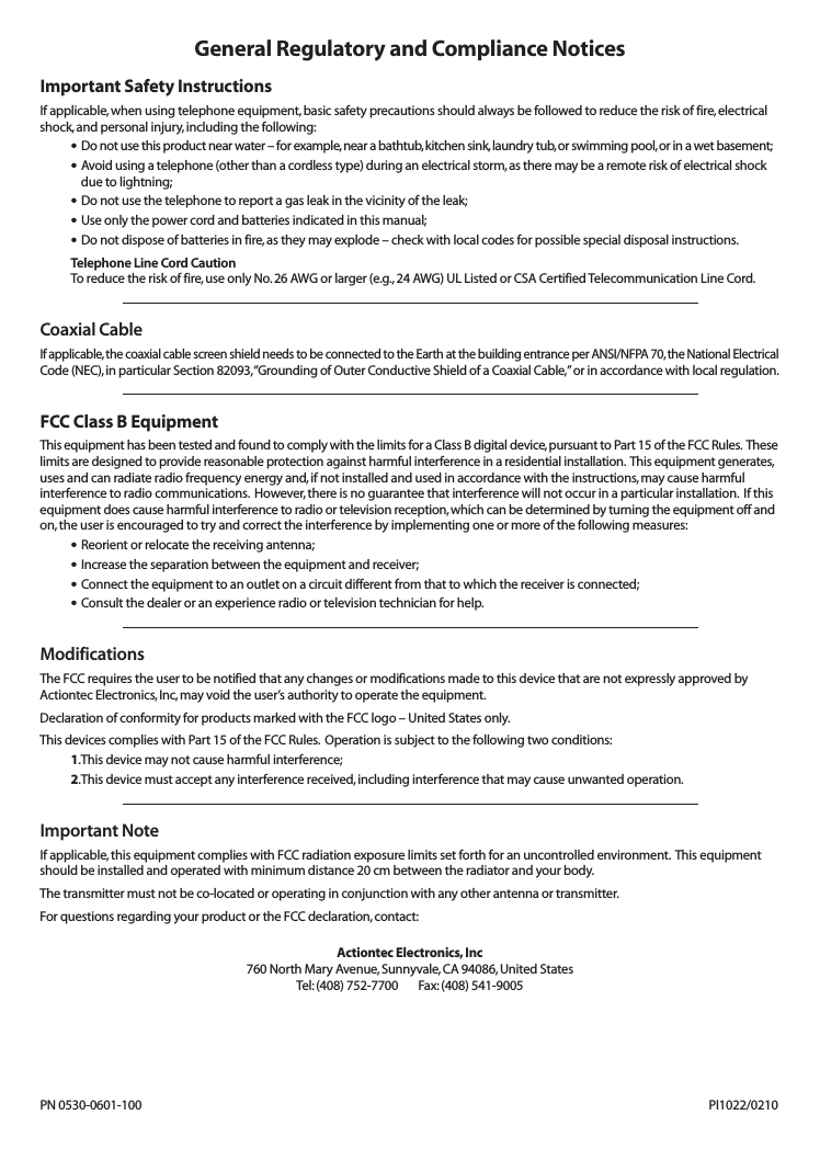 General Regulatory and Compliance NoticesImportant Safety InstructionsIf applicable, when using telephone equipment,basic safety precautions should always be followed to reduce the risk of fire,electricalshock,and personal injury, including the following:•Do not use this product near water – for example,near a bathtub,kitchen sink,laundry tub,or swimming pool,or in a wet basement;•Avoid using a telephone (other than a cordless type) during an electrical storm,as there may be a remote risk of electrical shockdue to lightning;•Do not use the telephone to report a gas leak in the vicinity of the leak;•Use only the power cord and batteries indicated in this manual;•Do not dispose of batteries in fire,as they may explode – check with local codes for possible special disposal instructions.Telephone Line Cord CautionTo reduce the risk of fire, use only No.26 AWG or larger (e.g.,24 AWG) UL Listed or CSA CertifiedTelecommunication Line Cord.Coaxial CableIf applicable, the coaxial cable screen shield needs to be connected to the Earth at the building entrance per ANSI/NFPA 70,the National ElectricalCode (NEC),in particular Section 82093,“Grounding of Outer Conductive Shield of a Coaxial Cable,”or in accordance with local regulation.FCC Class B EquipmentThis equipment has been tested and found to comply with the limits for a Class B digital device,pursuant to Part 15 of the FCC Rules. Theselimits are designed to provide reasonable protection against harmful interference in a residential installation. This equipment generates,uses and can radiate radio frequency energy and,if not installed and used in accordance with the instructions,may cause harmfulinterference to radio communications. However,there is no guarantee that interference will not occur in a particular installation. If thisequipment does cause harmful interference to radio or television reception,which can be determined by turning the equipment off andon,the user is encouraged to try and correct the interference by implementing one or more of the following measures:•Reorient or relocate the receiving antenna;•Increase the separation between the equipment and receiver;•Connect the equipment to an outlet on a circuit different from that to which the receiver is connected;•Consult the dealer or an experience radio or television technician for help.ModificationsThe FCC requires the user to be notified that any changes or modifications made to this device that are not expressly approved byActiontec Electronics,Inc,may void the user’s authority to operate the equipment.Declaration of conformity for products marked with the FCC logo – United States only.This devices complies with Part 15 of the FCC Rules. Operation is subject to the following two conditions:1.This device may not cause harmful interference;2.This device must accept any interference received,including interference that may cause unwanted operation.Important NoteIf applicable, this equipment complies with FCC radiation exposure limits set forth for an uncontrolled environment. This equipmentshould be installed and operated with minimum distance 20 cm between the radiator and your body.The transmitter must not be co-located or operating in conjunction with any other antenna or transmitter.For questions regarding your product or the FCC declaration,contact:Actiontec Electronics,Inc760 North Mary Avenue,Sunnyvale,CA 94086,United StatesTel:(408) 752-7700 Fax:(408) 541-9005PN 0530-0601-100 PI1022/0210