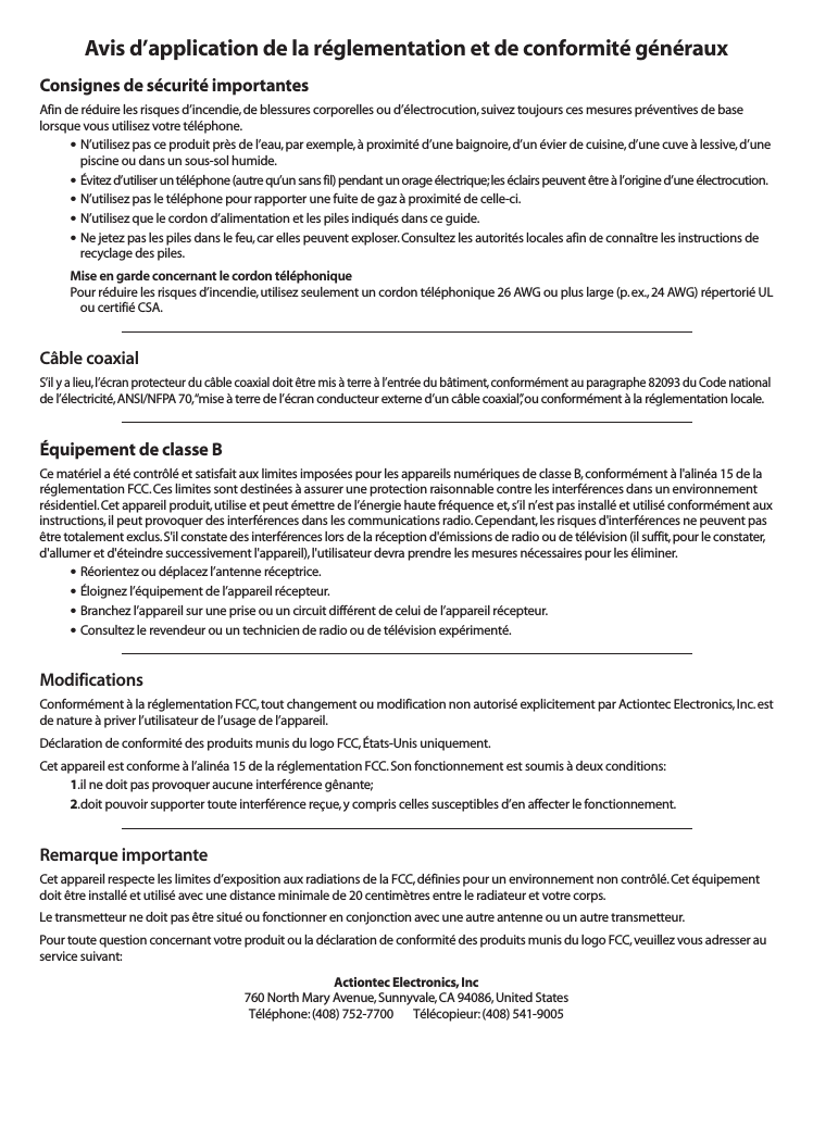 Avis d’application de la réglementation et de conformité générauxConsignes de sécurité importantesAfin de réduire les risques d’incendie, de blessures corporelles ou d’électrocution,suivez toujours ces mesures préventives de baselorsque vous utilisez votre téléphone.•N’utilisez pas ce produit près de l’eau,par exemple,à proximité d’une baignoire,d’un évier de cuisine, d’une cuve à lessive,d’unepiscine ou dans un sous-sol humide.•Évitez d’utiliser un téléphone (autre qu’un sans fil) pendant un orage électrique;les éclairs peuvent être à l’origine d’une électrocution.•N’utilisez pas le téléphone pour rapporter une fuite de gaz à proximité de celle-ci.•N’utilisez que le cordon d’alimentation et les piles indiqués dans ce guide.•Ne jetez pas les piles dans le feu, car elles peuvent exploser. Consultez les autorités locales afin de connaître les instructions derecyclage des piles.Mise en garde concernant le cordon téléphoniquePour réduire les risques d’incendie,utilisez seulement un cordon téléphonique 26 AWG ou plus large (p.ex.,24 AWG) répertorié ULou certifié CSA.Câble coaxialS’il y a lieu,l’écran protecteur du câble coaxial doit être mis à terre à l’entrée du bâtiment,conformément au paragraphe 82093 du Code nationalde l’électricité,ANSI/NFPA 70,“mise à terre de l’écran conducteur externe d’un câble coaxial”,ou conformément à la réglementation locale.Équipement de classe BCe matériel a été contrôlé et satisfait aux limites imposées pour les appareils numériques de classe B,conformément à l&apos;alinéa 15 de laréglementation FCC.Ces limites sont destinées à assurer une protection raisonnable contre les interférences dans un environnementrésidentiel.Cet appareil produit,utilise et peut émettre de l’énergie haute fréquence et,s’il n’est pas installé et utilisé conformément auxinstructions,il peut provoquer des interférences dans les communications radio. Cependant,les risques d&apos;interférences ne peuvent pasêtre totalement exclus.S&apos;il constate des interférences lors de la réception d&apos;émissions de radio ou de télévision (il suffit,pour le constater,d&apos;allumer et d&apos;éteindre successivement l&apos;appareil),l&apos;utilisateur devra prendre les mesures nécessaires pour les éliminer.•Réorientez ou déplacez l’antenne réceptrice.•Éloignez l’équipement de l’appareil récepteur.•Branchez l’appareil sur une prise ou un circuit différent de celui de l’appareil récepteur.•Consultez le revendeur ou un technicien de radio ou de télévision expérimenté.ModificationsConformément à la réglementation FCC,tout changement ou modification non autorisé explicitement par Actiontec Electronics,Inc.estde nature à priver l’utilisateur de l’usage de l’appareil.Déclaration de conformité des produits munis du logo FCC,États-Unis uniquement.Cet appareil est conforme à l’alinéa 15 de la réglementation FCC.Son fonctionnement est soumis à deux conditions:1.il ne doit pas provoquer aucune interférence gênante;2.doit pouvoir supporter toute interférence reçue,y compris celles susceptibles d’en affecter le fonctionnement.Remarque importanteCet appareil respecte les limites d’exposition aux radiations de la FCC,définies pour un environnement non contrôlé.Cet équipementdoit être installé et utilisé avec une distance minimale de 20 centimètres entre le radiateur et votre corps.Le transmetteur ne doit pas être situé ou fonctionner en conjonction avec une autre antenne ou un autre transmetteur.Pour toute question concernant votre produit ou la déclaration de conformité des produits munis du logo FCC,veuillez vous adresser auservice suivant:Actiontec Electronics,Inc760 North Mary Avenue,Sunnyvale,CA 94086,United StatesTéléphone:(408) 752-7700 Télécopieur:(408) 541-9005