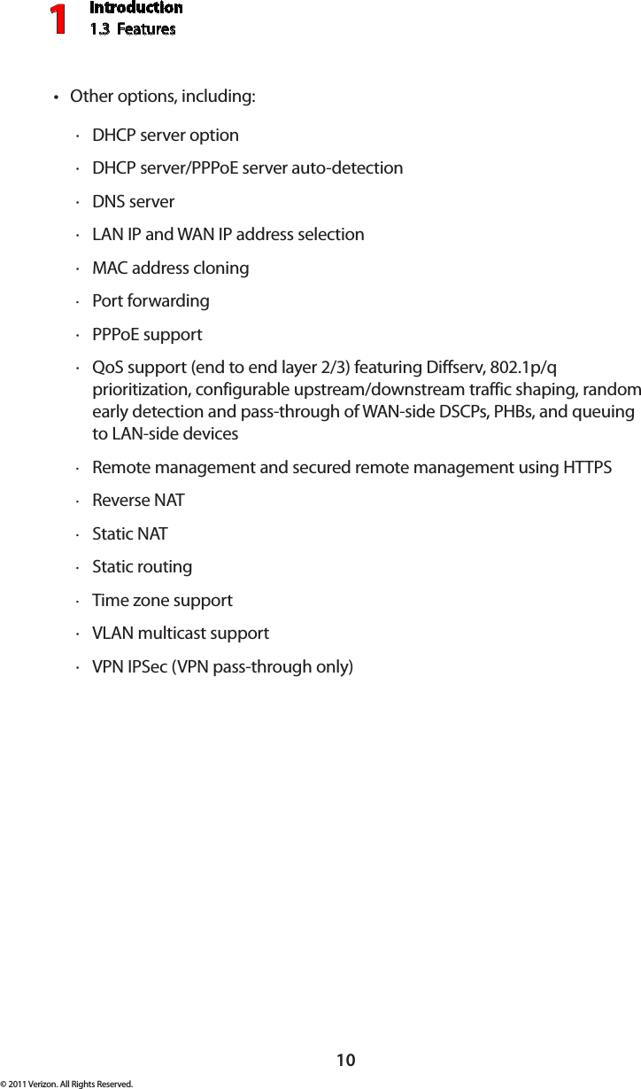 Introduction1.3  Features110© 2011 Verizon. All Rights Reserved.Other options, including:tDHCP  · server optionDHCP  · server/PPPoE server auto-detectionDNS  · serverLAN IP  · and WAN IP address selectionMAC  · address cloningPort forwarding ·PPP · oE supportQ · oS support (end to end layer 2/3) featuring Diffserv, 802.1p/q prioritization, configurable upstream/downstream traffic shaping, random early detection and pass-through of WAN-side DSCPs, PHBs, and queuing to LAN-side devicesRemote management and secured remote management using  · HTTPSReverse  · NATStatic  · NATStatic routing ·Time zone support ·VLAN  · multicast supportVPN IPS · ec (VPN pass-through only)