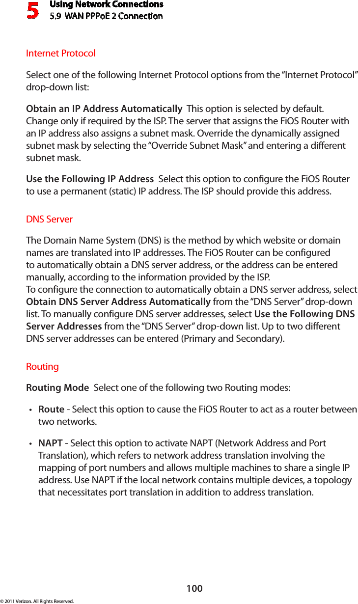 Using Network Connections5.9  WAN PPPoE 2 Connection5100© 2011 Verizon. All Rights Reserved.Internet ProtocolSelect one of the following Internet Protocol options from the “Internet Protocol” drop-down list:Obtain an IP Address Automatically  This option is selected by default. Change only if required by the ISP. The server that assigns the FiOS Router with an IP address also assigns a subnet mask. Override the dynamically assigned subnet mask by selecting the “Override Subnet Mask” and entering a different subnet mask.Use the Following IP Address  Select this option to configure the FiOS Router to use a permanent (static) IP address. The ISP should provide this address.DNS ServerThe Domain Name System (DNS) is the method by which website or domain names are translated into IP addresses. The FiOS Router can be configured to automatically obtain a DNS server address, or the address can be entered manually, according to the information provided by the ISP.  To configure the connection to automatically obtain a DNS server address, select Obtain DNS Server Address Automatically from the “DNS Server” drop-down list. To manually configure DNS server addresses, select Use the Following DNS Server Addresses from the “DNS Server” drop-down list. Up to two different DNS server addresses can be entered (Primary and Secondary).RoutingRouting Mode  Select one of the following two Routing modes: Routet  - Select this option to cause the FiOS Router to act as a router between two networks. NAPTt  - Select this option to activate NAPT (Network Address and Port Translation), which refers to network address translation involving the mapping of port numbers and allows multiple machines to share a single IP address. Use NAPT if the local network contains multiple devices, a topology that necessitates port translation in addition to address translation.