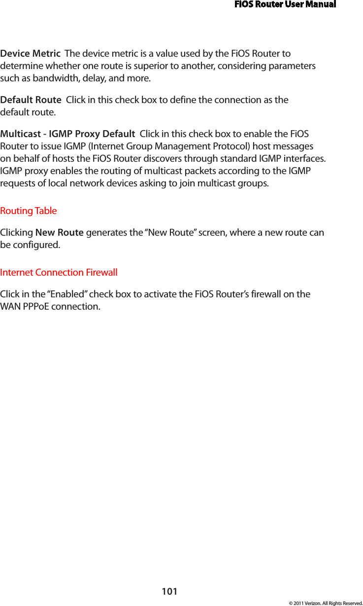 FiOS Router User Manual101© 2011 Verizon. All Rights Reserved.Device Metric  The device metric is a value used by the FiOS Router to determine whether one route is superior to another, considering parameters such as bandwidth, delay, and more. Default Route  Click in this check box to define the connection as the  default route. Multicast - IGMP Proxy Default  Click in this check box to enable the FiOS Router to issue IGMP (Internet Group Management Protocol) host messages on behalf of hosts the FiOS Router discovers through standard IGMP interfaces. IGMP proxy enables the routing of multicast packets according to the IGMP requests of local network devices asking to join multicast groups. Routing TableClicking New Route generates the “New Route” screen, where a new route can be configured.Internet Connection FirewallClick in the “Enabled” check box to activate the FiOS Router’s firewall on the WAN PPPoE connection. 