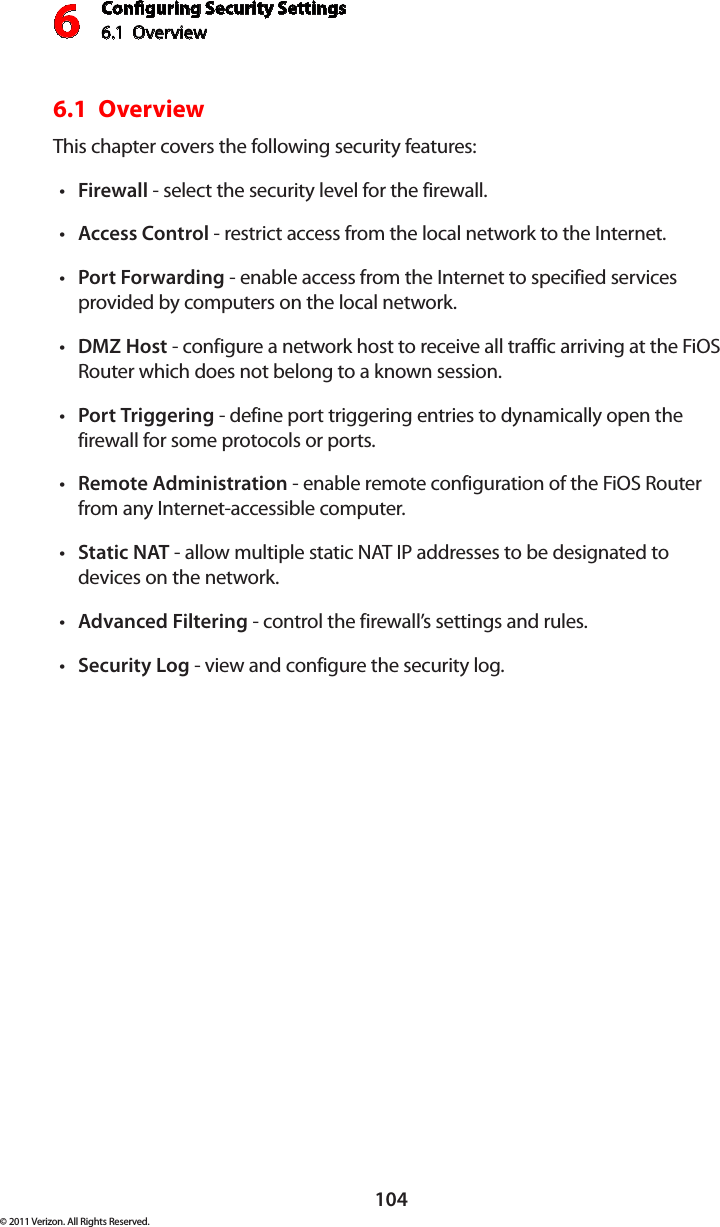 Conguring Security Settings6.1  Overview 6104© 2011 Verizon. All Rights Reserved.6.1  Overview This chapter covers the following security features: Firewallt  - select the security level for the firewall. Accesst  Control - restrict access from the local network to the Internet. Portt  Forwarding - enable access from the Internet to specified services provided by computers on the local network.DMZt  Host - configure a network host to receive all traffic arriving at the FiOS Router which does not belong to a known session. Portt  Triggering - define port triggering entries to dynamically open the firewall for some protocols or ports. Remotet  Administration - enable remote configuration of the FiOS Router from any Internet-accessible computer.  Statict  NAT - allow multiple static NAT IP addresses to be designated to devices on the network.Advancedt  Filtering - control the firewall’s settings and rules. Securityt  Log - view and configure the security log. 