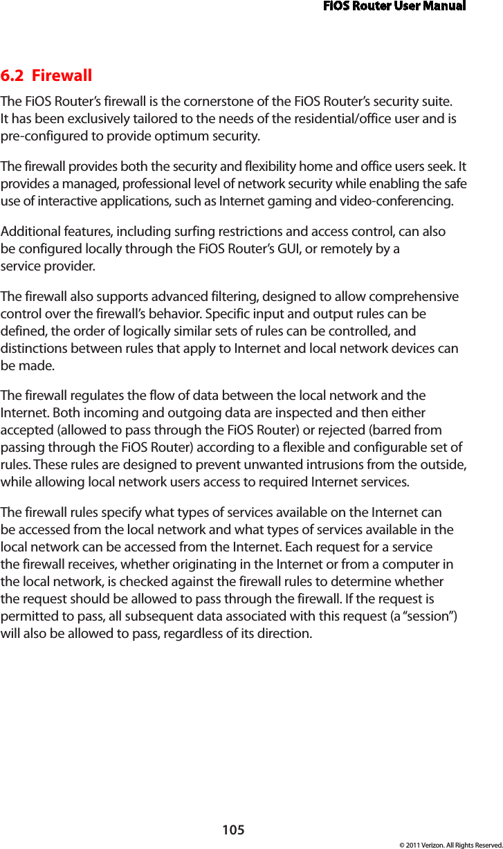 FiOS Router User Manual105© 2011 Verizon. All Rights Reserved.6.2  FirewallThe FiOS Router’s firewall is the cornerstone of the FiOS Router’s security suite. It has been exclusively tailored to the needs of the residential/office user and is pre-configured to provide optimum security. The firewall provides both the security and flexibility home and office users seek. It provides a managed, professional level of network security while enabling the safe use of interactive applications, such as Internet gaming and video-conferencing. Additional features, including surfing restrictions and access control, can also  be configured locally through the FiOS Router’s GUI, or remotely by a  service provider. The firewall also supports advanced filtering, designed to allow comprehensive control over the firewall’s behavior. Specific input and output rules can be defined, the order of logically similar sets of rules can be controlled, and distinctions between rules that apply to Internet and local network devices can be made. The firewall regulates the flow of data between the local network and the Internet. Both incoming and outgoing data are inspected and then either accepted (allowed to pass through the FiOS Router) or rejected (barred from passing through the FiOS Router) according to a flexible and configurable set of rules. These rules are designed to prevent unwanted intrusions from the outside, while allowing local network users access to required Internet services. The firewall rules specify what types of services available on the Internet can be accessed from the local network and what types of services available in the local network can be accessed from the Internet. Each request for a service the firewall receives, whether originating in the Internet or from a computer in the local network, is checked against the firewall rules to determine whether the request should be allowed to pass through the firewall. If the request is permitted to pass, all subsequent data associated with this request (a “session”) will also be allowed to pass, regardless of its direction. 