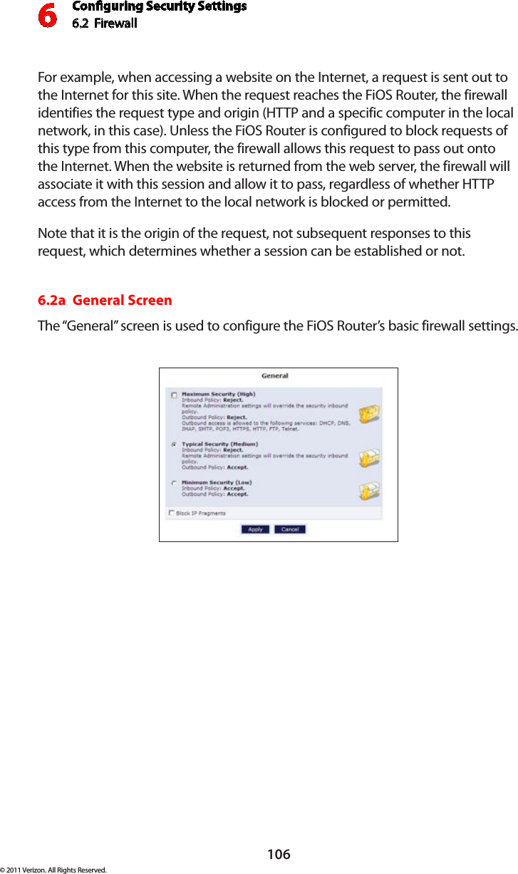 Conguring Security Settings6.2  Firewall6106© 2011 Verizon. All Rights Reserved.For example, when accessing a website on the Internet, a request is sent out to the Internet for this site. When the request reaches the FiOS Router, the firewall identifies the request type and origin (HTTP and a specific computer in the local network, in this case). Unless the FiOS Router is configured to block requests of this type from this computer, the firewall allows this request to pass out onto the Internet. When the website is returned from the web server, the firewall will associate it with this session and allow it to pass, regardless of whether HTTP access from the Internet to the local network is blocked or permitted. Note that it is the origin of the request, not subsequent responses to this request, which determines whether a session can be established or not. 6.2a  General ScreenThe “General” screen is used to configure the FiOS Router’s basic firewall settings. 