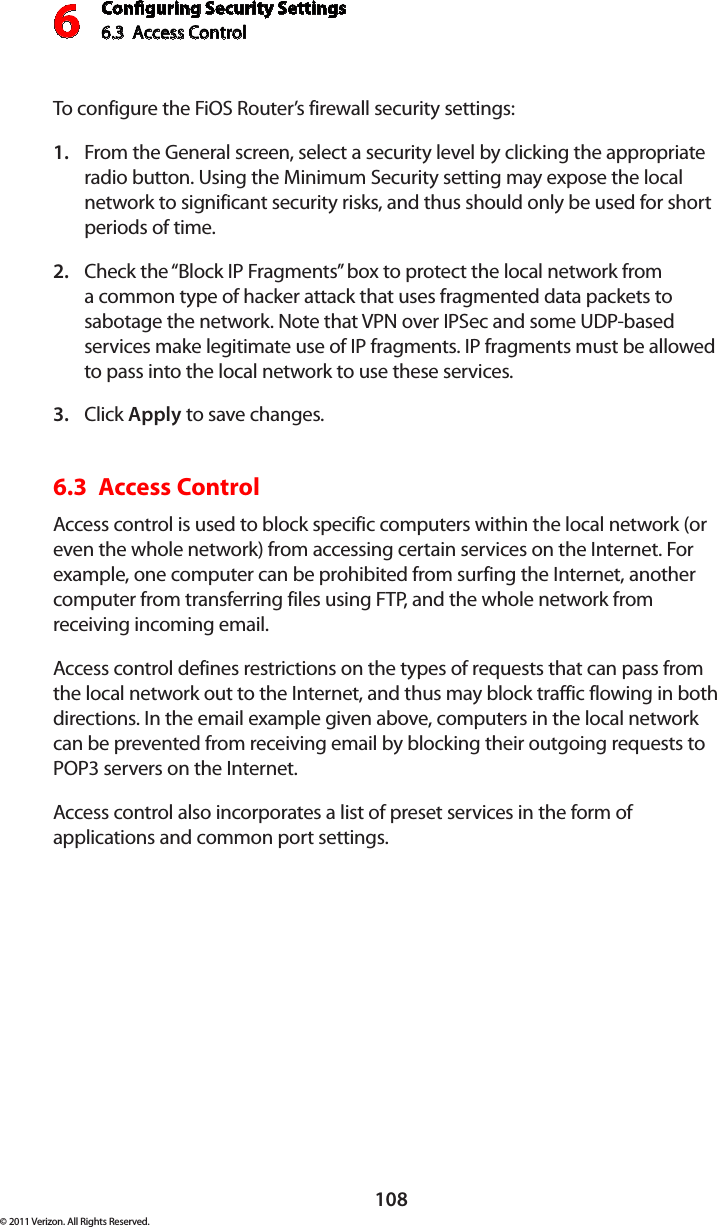 Conguring Security Settings6.3  Access Control 6108© 2011 Verizon. All Rights Reserved.To configure the FiOS Router’s firewall security settings: From the General screen, select a security level by clicking the appropriate 1. radio button. Using the Minimum Security setting may expose the local network to significant security risks, and thus should only be used for short periods of time. Check the “Block IP Fragments” box to protect the local network from 2. a common type of hacker attack that uses fragmented data packets to sabotage the network. Note that VPN over IPSec and some UDP-based services make legitimate use of IP fragments. IP fragments must be allowed to pass into the local network to use these services. Click 3.  Apply to save changes. 6.3  Access Control Access control is used to block specific computers within the local network (or even the whole network) from accessing certain services on the Internet. For example, one computer can be prohibited from surfing the Internet, another computer from transferring files using FTP, and the whole network from receiving incoming email. Access control defines restrictions on the types of requests that can pass from the local network out to the Internet, and thus may block traffic flowing in both directions. In the email example given above, computers in the local network can be prevented from receiving email by blocking their outgoing requests to POP3 servers on the Internet. Access control also incorporates a list of preset services in the form of applications and common port settings. 