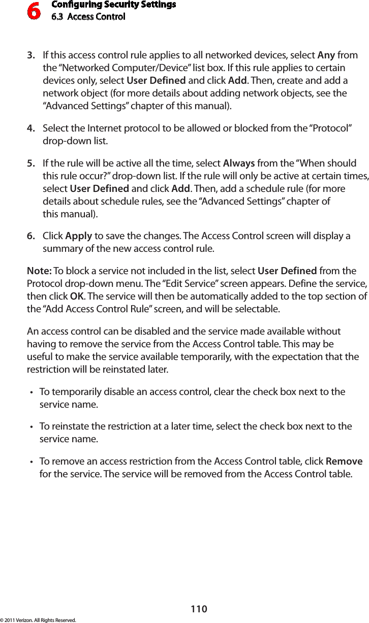 Conguring Security Settings6.3  Access Control 6110© 2011 Verizon. All Rights Reserved.If this access control rule applies to all networked devices, select 3.  Any from the “Networked Computer/Device” list box. If this rule applies to certain devices only, select User Defined and click Add. Then, create and add a network object (for more details about adding network objects, see the “Advanced Settings” chapter of this manual).Select the Internet protocol to be allowed or blocked from the “Protocol” 4. drop-down list.If the rule will be active all the time, select 5.  Always from the “When should this rule occur?” drop-down list. If the rule will only be active at certain times, select User Defined and click Add. Then, add a schedule rule (for more details about schedule rules, see the “Advanced Settings” chapter of  this manual).Click 6.  Apply to save the changes. The Access Control screen will display a summary of the new access control rule. Note: To block a service not included in the list, select User Defined from the Protocol drop-down menu. The “Edit Service” screen appears. Define the service, then click OK. The service will then be automatically added to the top section of the “Add Access Control Rule” screen, and will be selectable. An access control can be disabled and the service made available without having to remove the service from the Access Control table. This may be useful to make the service available temporarily, with the expectation that the restriction will be reinstated later. To temporarily disable an access control, clear the check box next to the  tservice name. To reinstate the restriction at a later time, select the check box next to the tservice name. To remove an  access restriction  from  the  Access Control table, click t Remove for the service. The service will be removed from the Access Control table. 