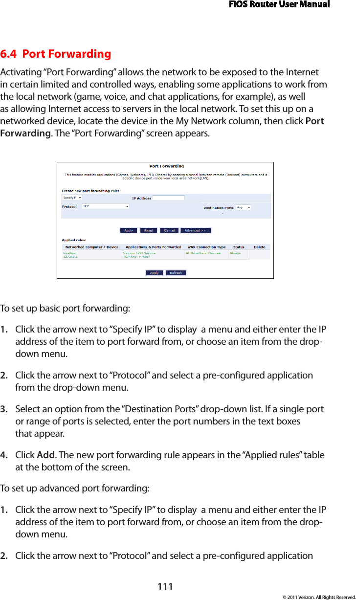 FiOS Router User Manual111© 2011 Verizon. All Rights Reserved.6.4  Port Forwarding Activating “Port Forwarding” allows the network to be exposed to the Internet in certain limited and controlled ways, enabling some applications to work from the local network (game, voice, and chat applications, for example), as well as allowing Internet access to servers in the local network. To set this up on a networked device, locate the device in the My Network column, then click Port Forwarding. The “Port Forwarding” screen appears. To set  up basic por t  for warding:Click the arrow next to “Specify IP” to display  a menu and either enter the IP 1. address of the item to port forward from, or choose an item from the drop-down menu.Click the arrow next to “Protocol” and select a pre-configured application 2. from the drop-down menu.Select an option from the “Destination Ports” drop-down list. If a single port 3. or range of ports is selected, enter the port numbers in the text boxes  that appear.Click 4.  Add. The new port forwarding rule appears in the “Applied rules” table at the bottom of the screen.To set  up advanced por t forwarding:Click the arrow next to “Specify IP” to display  a menu and either enter the IP 1. address of the item to port forward from, or choose an item from the drop-down menu.Click the arrow next to “Protocol” and select a pre-configured application 2. 