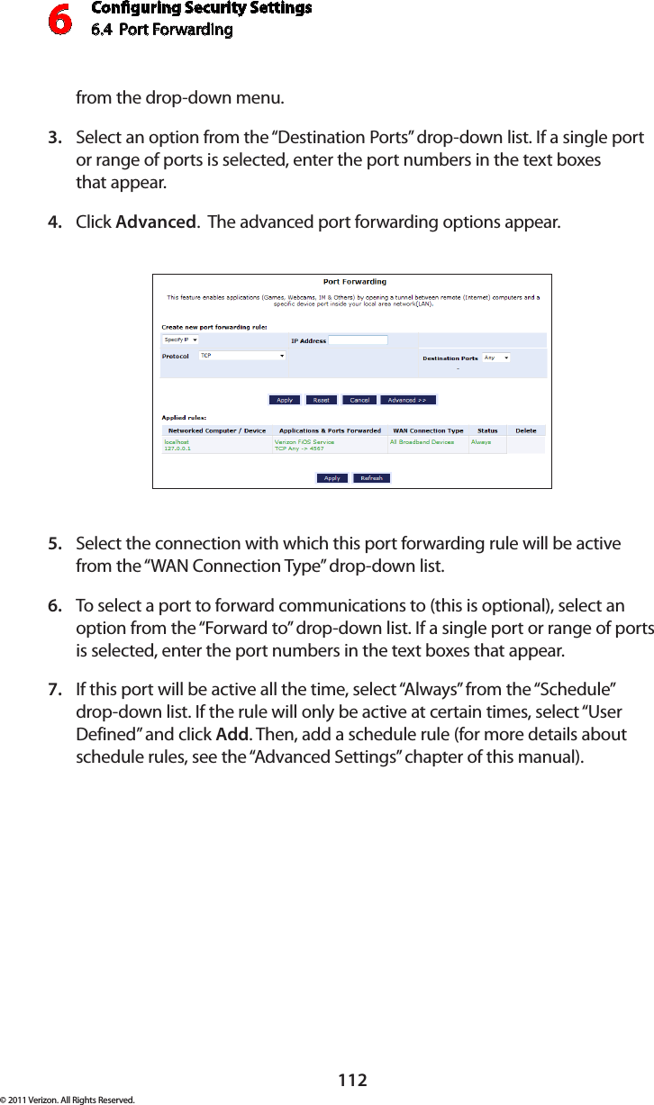 Conguring Security Settings6.4  Port Forwarding 6112© 2011 Verizon. All Rights Reserved.from the drop-down menu.Select an option from the “Destination Ports” drop-down list. If a single port 3. or range of ports is selected, enter the port numbers in the text boxes  that appear.Click 4.  Advanced.  The advanced port forwarding options appear.Select the connection with which this port forwarding rule will be active 5. from the “WAN Connection Type” drop-down list.To select a port to forward communications to (this is optional), select an 6. option from the “Forward to” drop-down list. If a single port or range of ports is selected, enter the port numbers in the text boxes that appear. If this port will be active all the time, select “Always” from the “Schedule” 7. drop-down list. If the rule will only be active at certain times, select “User Defined” and click Add. Then, add a schedule rule (for more details about schedule rules, see the “Advanced Settings” chapter of this manual).