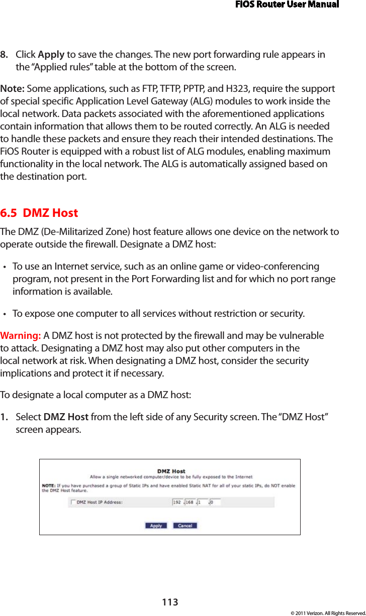 FiOS Router User Manual113© 2011 Verizon. All Rights Reserved.Click 8.  Apply to save the changes. The new port forwarding rule appears in the “Applied rules” table at the bottom of the screen.Note: Some applications, such as FTP, TFTP, PPTP, and H323, require the support of special specific Application Level Gateway (ALG) modules to work inside the local network. Data packets associated with the aforementioned applications contain information that allows them to be routed correctly. An ALG is needed to handle these packets and ensure they reach their intended destinations. The FiOS Router is equipped with a robust list of ALG modules, enabling maximum functionality in the local network. The ALG is automatically assigned based on the destination port.   6.5  DMZ Host The DMZ (De-Militarized Zone) host feature allows one device on the network to operate outside the firewall. Designate a DMZ host: To use an Internet service, such as an online game or video-conferencing tprogram, not present in the Port Forwarding list and for which no port range information is available.To expose one computer to all services without restriction or security. tWarning: A DMZ host is not protected by the firewall and may be vulnerable to attack. Designating a DMZ host may also put other computers in the local network at risk. When designating a DMZ host, consider the security implications and protect it if necessary. To designate a local computer as a DMZ host: Select 1.  DMZ Host from the left side of any Security screen. The “DMZ Host” screen appears. 