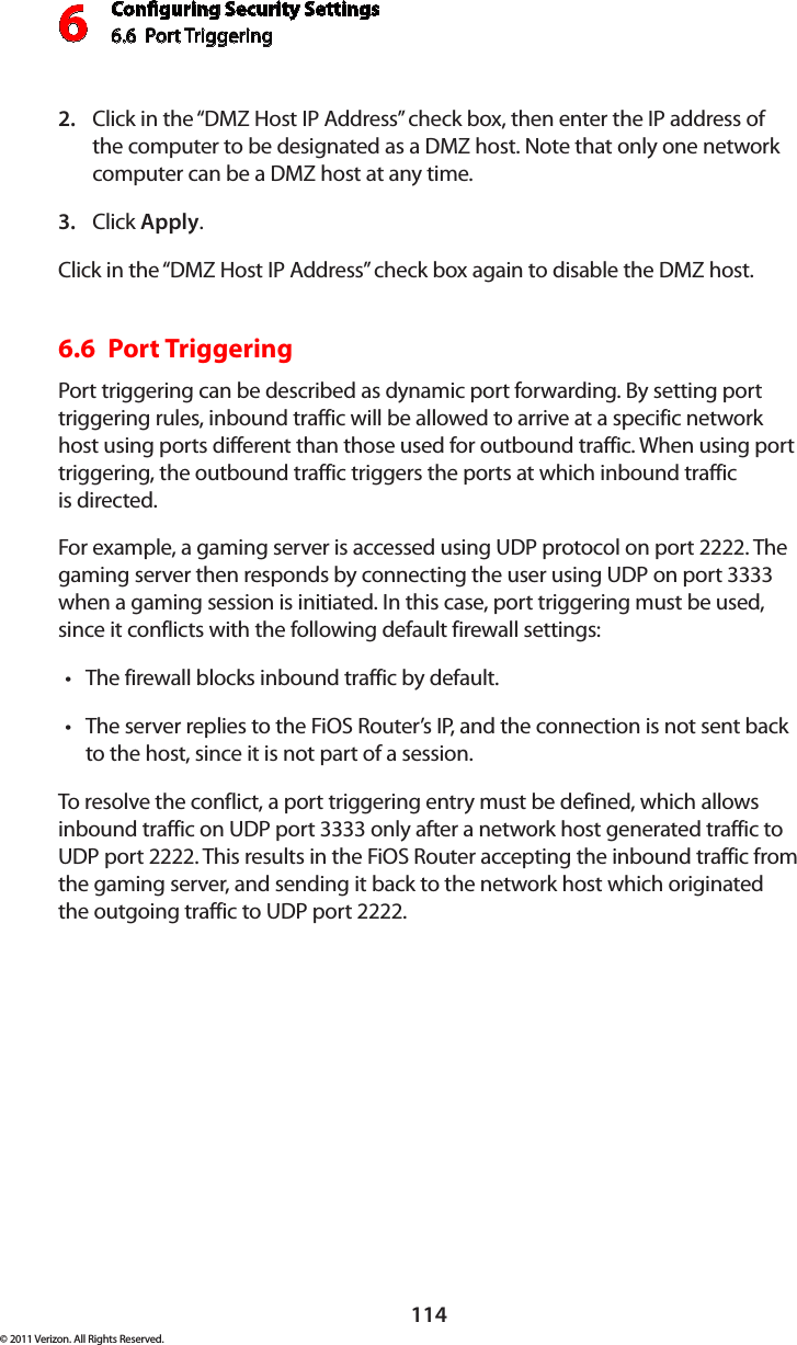 Conguring Security Settings6.6  Port Triggering 6114© 2011 Verizon. All Rights Reserved.Click in the “DMZ Host IP Address” check box, then enter the IP address of 2. the computer to be designated as a DMZ host. Note that only one network computer can be a DMZ host at any time. Click 3.  Apply. Click in the “DMZ Host IP Address” check box again to disable the DMZ host. 6.6  Port Triggering Port triggering can be described as dynamic port forwarding. By setting port triggering rules, inbound traffic will be allowed to arrive at a specific network host using ports different than those used for outbound traffic. When using port triggering, the outbound traffic triggers the ports at which inbound traffic  is directed. For example, a gaming server is accessed using UDP protocol on port 2222. The gaming server then responds by connecting the user using UDP on port 3333 when a gaming session is initiated. In this case, port triggering must be used, since it conflicts with the following default firewall settings: The firewall blocks inbound traffic by default. tThe server replies to the FiOS Router’s IP, and the connection is not sent back tto the host, since it is not part of a session. To resolve the conflict, a port triggering entry must be defined, which allows inbound traffic on UDP port 3333 only after a network host generated traffic to UDP port 2222. This results in the FiOS Router accepting the inbound traffic from the gaming server, and sending it back to the network host which originated the outgoing traffic to UDP port 2222. 