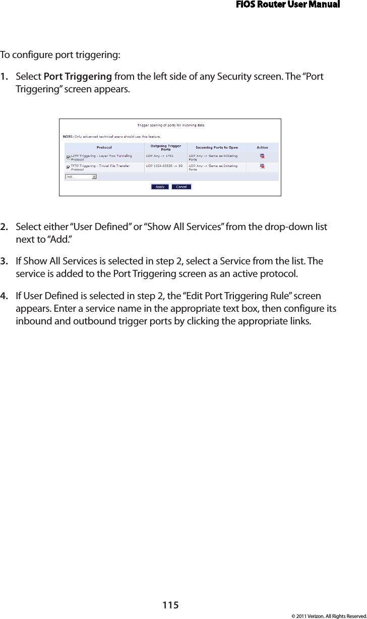 FiOS Router User Manual115© 2011 Verizon. All Rights Reserved.To configure por t  triggering:Select 1.  Port Triggering from the left side of any Security screen. The “Port Triggering” screen appears. Select either “User Defined” or “Show All Services” from the drop-down list 2. next to “Add.” If Show All Services is selected in step 2, select a Service from the list. The 3. service is added to the Port Triggering screen as an active protocol.If User Defined is selected in step 2, the “Edit Port Triggering Rule” screen 4. appears. Enter a service name in the appropriate text box, then configure its inbound and outbound trigger ports by clicking the appropriate links. 