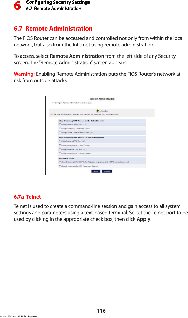 Conguring Security Settings6.7  Remote Administration 6116© 2011 Verizon. All Rights Reserved.6.7  Remote Administration The FiOS Router can be accessed and controlled not only from within the local network, but also from the Internet using remote administration.  To access, selec t  Remote Administration from the left side of any Security screen. The “Remote Administration” screen appears.Warning: Enabling Remote Administration puts the FiOS Router’s network at risk from outside attacks. 6.7a  TelnetTelnet is used to create a command-line session and gain access to all system settings and parameters using a text-based terminal. Select the Telnet port to be used by clicking in the appropriate check box, then click Apply.