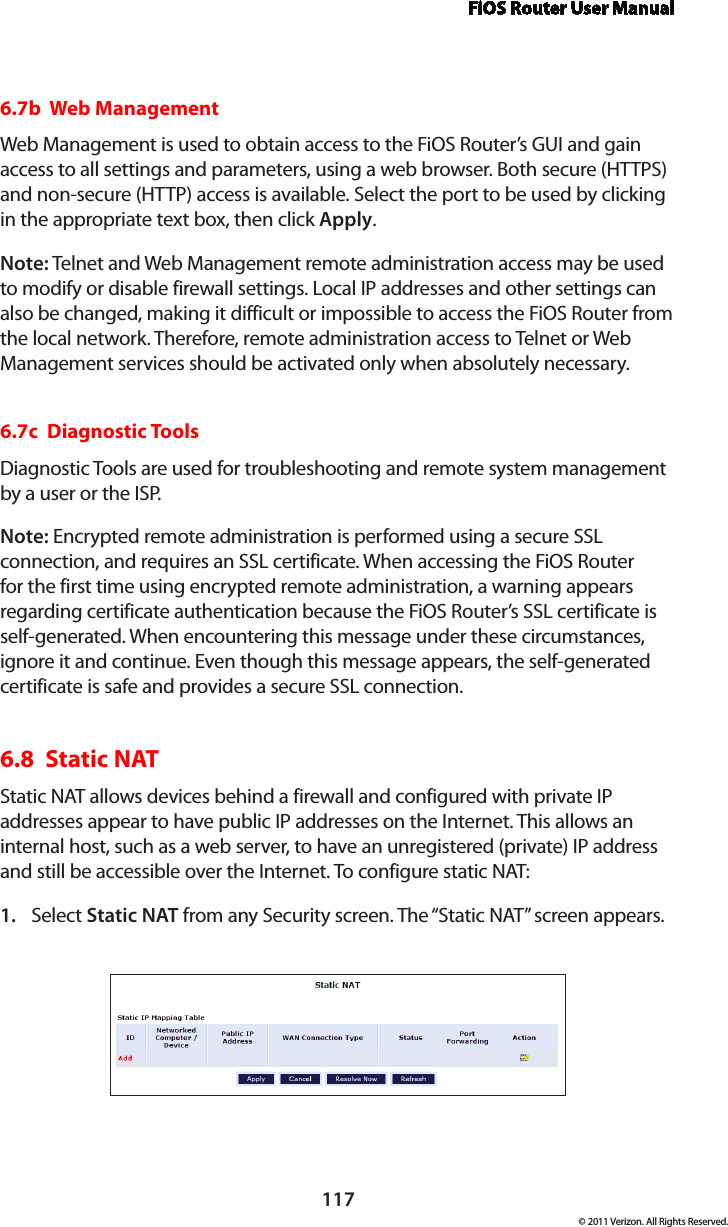 FiOS Router User Manual117© 2011 Verizon. All Rights Reserved.6.7b  Web ManagementWeb Management is used to obtain access to the FiOS Router’s GUI and gain access to all settings and parameters, using a web browser. Both secure (HTTPS) and non-secure (HTTP) access is available. Select the port to be used by clicking in the appropriate text box, then click Apply.Note: Telnet and Web Management remote administration access may be used to modify or disable firewall settings. Local IP addresses and other settings can also be changed, making it difficult or impossible to access the FiOS Router from the local network. Therefore, remote administration access to Telnet or Web Management services should be activated only when absolutely necessary. 6.7c  Diagnostic ToolsDiagnostic Tools are used for troubleshooting and remote system management by a user or the ISP. Note: Encrypted remote administration is performed using a secure SSL connection, and requires an SSL certificate. When accessing the FiOS Router for the first time using encrypted remote administration, a warning appears regarding certificate authentication because the FiOS Router’s SSL certificate is self-generated. When encountering this message under these circumstances, ignore it and continue. Even though this message appears, the self-generated certificate is safe and provides a secure SSL connection. 6.8  Static NATStatic NAT allows devices behind a firewall and configured with private IP addresses appear to have public IP addresses on the Internet. This allows an internal host, such as a web server, to have an unregistered (private) IP address and still be accessible over the Internet. To configure static NAT:Select 1.  Static NAT from any Security screen. The “Static NAT” screen appears.