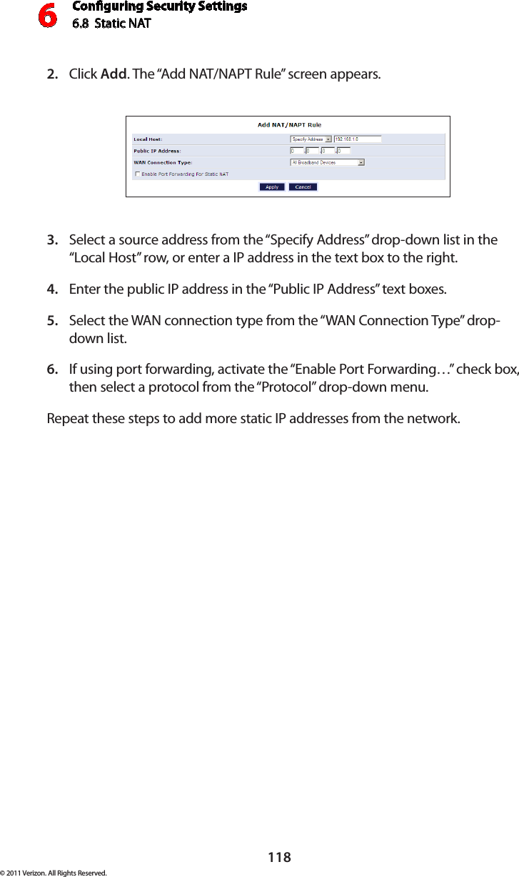 Conguring Security Settings6.8  Static NAT6118© 2011 Verizon. All Rights Reserved.Click 2.  Add. The “Add NAT/NAPT Rule” screen appears.Select a source address from the “Specify Address” drop-down list in the 3. “Local Host” row, or enter a IP address in the text box to the right.Enter the public IP address in the “Public IP Address” text boxes.4. Select the WAN connection type from the “WAN Connection Type” drop-5. down list.If using port forwarding, activate the “Enable Port Forwarding…” check box, 6. then select a protocol from the “Protocol” drop-down menu.Repeat these steps to add more static IP addresses from the network.