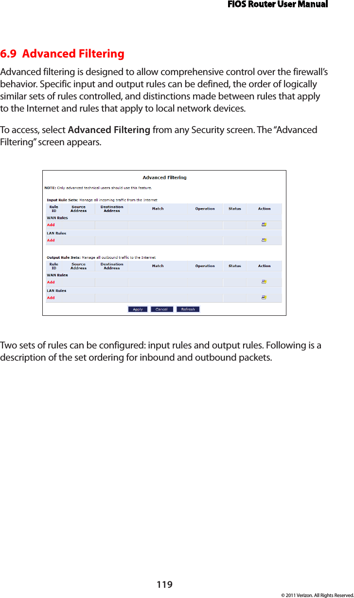 FiOS Router User Manual119© 2011 Verizon. All Rights Reserved.6.9  Advanced FilteringAdvanced filtering is designed to allow comprehensive control over the firewall’s behavior. Specific input and output rules can be defined, the order of logically similar sets of rules controlled, and distinctions made between rules that apply to the Internet and rules that apply to local network devices. To access, selec t  Advanced Filtering from any Security screen. The “Advanced Filtering” screen appears.Two sets of rules can be configured: input rules and output rules. Following is a description of the set ordering for inbound and outbound packets. 